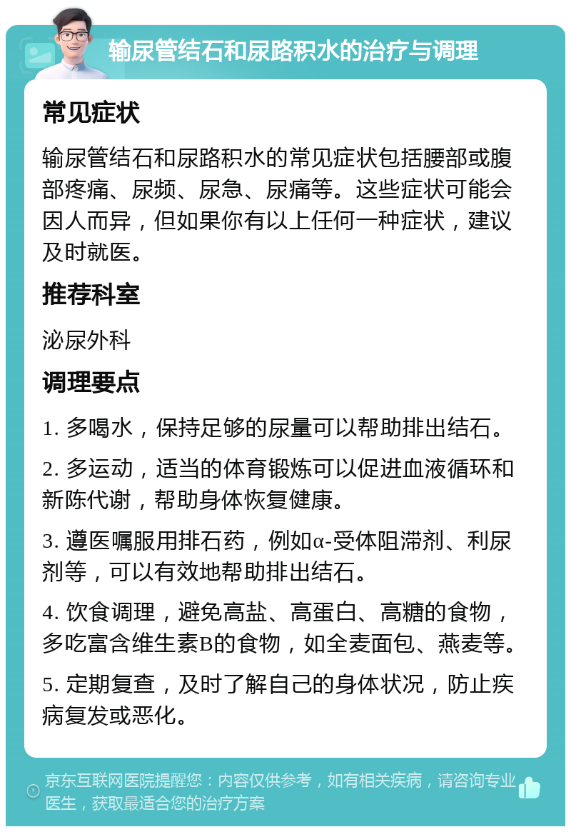 输尿管结石和尿路积水的治疗与调理 常见症状 输尿管结石和尿路积水的常见症状包括腰部或腹部疼痛、尿频、尿急、尿痛等。这些症状可能会因人而异，但如果你有以上任何一种症状，建议及时就医。 推荐科室 泌尿外科 调理要点 1. 多喝水，保持足够的尿量可以帮助排出结石。 2. 多运动，适当的体育锻炼可以促进血液循环和新陈代谢，帮助身体恢复健康。 3. 遵医嘱服用排石药，例如α-受体阻滞剂、利尿剂等，可以有效地帮助排出结石。 4. 饮食调理，避免高盐、高蛋白、高糖的食物，多吃富含维生素B的食物，如全麦面包、燕麦等。 5. 定期复查，及时了解自己的身体状况，防止疾病复发或恶化。