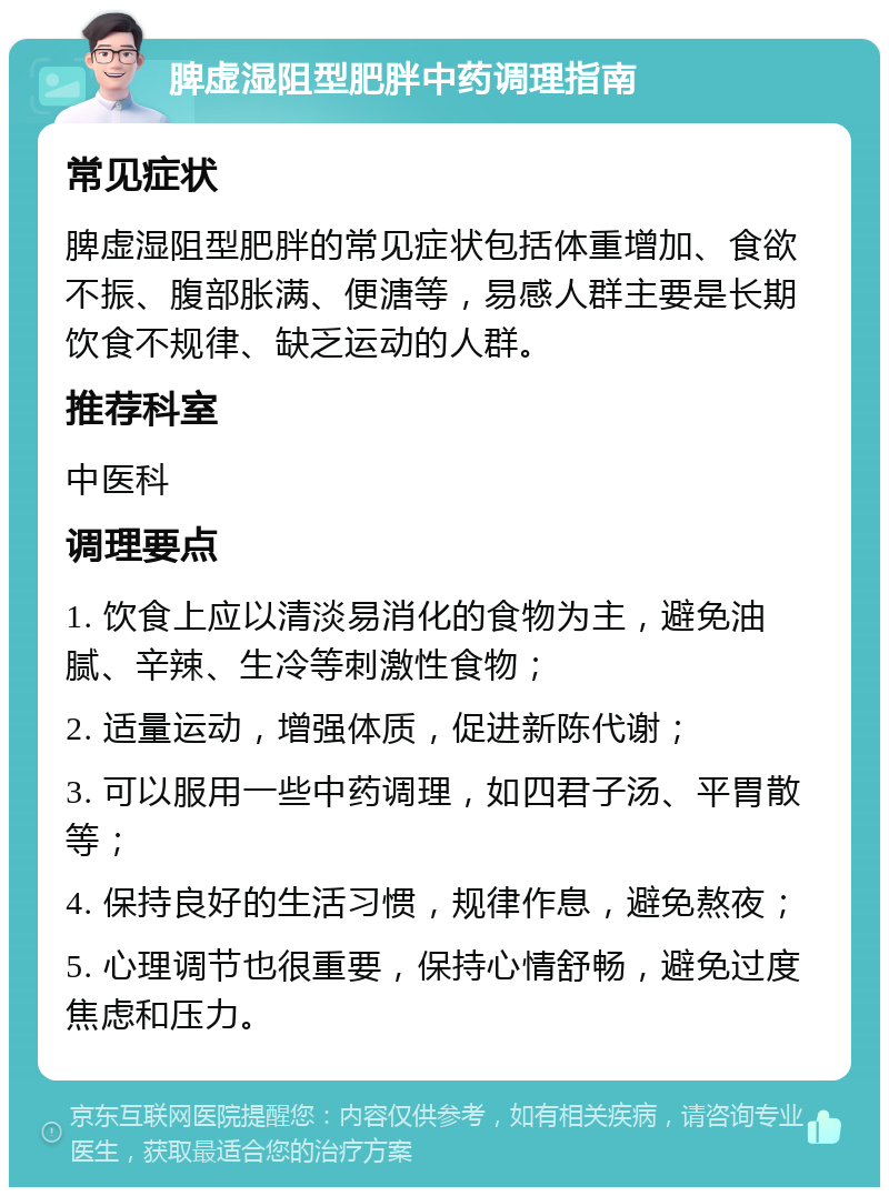 脾虚湿阻型肥胖中药调理指南 常见症状 脾虚湿阻型肥胖的常见症状包括体重增加、食欲不振、腹部胀满、便溏等，易感人群主要是长期饮食不规律、缺乏运动的人群。 推荐科室 中医科 调理要点 1. 饮食上应以清淡易消化的食物为主，避免油腻、辛辣、生冷等刺激性食物； 2. 适量运动，增强体质，促进新陈代谢； 3. 可以服用一些中药调理，如四君子汤、平胃散等； 4. 保持良好的生活习惯，规律作息，避免熬夜； 5. 心理调节也很重要，保持心情舒畅，避免过度焦虑和压力。