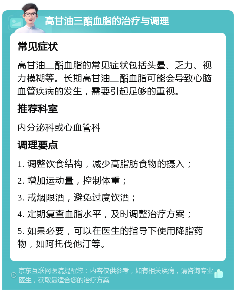 高甘油三酯血脂的治疗与调理 常见症状 高甘油三酯血脂的常见症状包括头晕、乏力、视力模糊等。长期高甘油三酯血脂可能会导致心脑血管疾病的发生，需要引起足够的重视。 推荐科室 内分泌科或心血管科 调理要点 1. 调整饮食结构，减少高脂肪食物的摄入； 2. 增加运动量，控制体重； 3. 戒烟限酒，避免过度饮酒； 4. 定期复查血脂水平，及时调整治疗方案； 5. 如果必要，可以在医生的指导下使用降脂药物，如阿托伐他汀等。