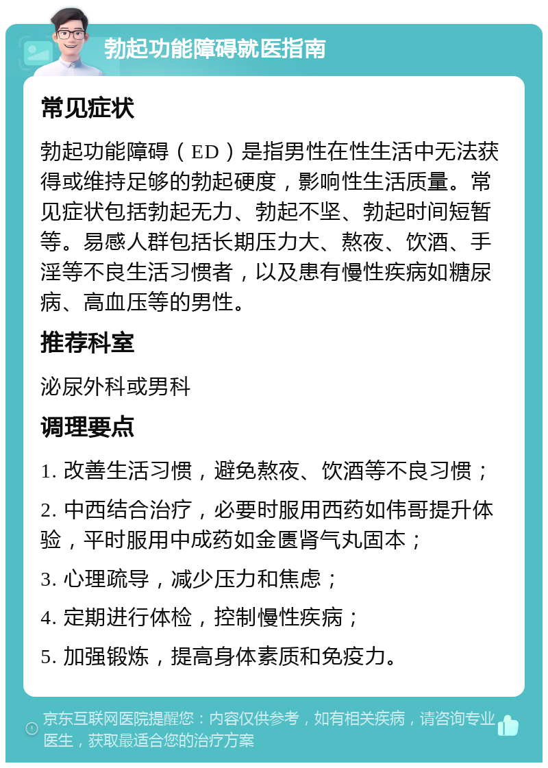 勃起功能障碍就医指南 常见症状 勃起功能障碍（ED）是指男性在性生活中无法获得或维持足够的勃起硬度，影响性生活质量。常见症状包括勃起无力、勃起不坚、勃起时间短暂等。易感人群包括长期压力大、熬夜、饮酒、手淫等不良生活习惯者，以及患有慢性疾病如糖尿病、高血压等的男性。 推荐科室 泌尿外科或男科 调理要点 1. 改善生活习惯，避免熬夜、饮酒等不良习惯； 2. 中西结合治疗，必要时服用西药如伟哥提升体验，平时服用中成药如金匮肾气丸固本； 3. 心理疏导，减少压力和焦虑； 4. 定期进行体检，控制慢性疾病； 5. 加强锻炼，提高身体素质和免疫力。