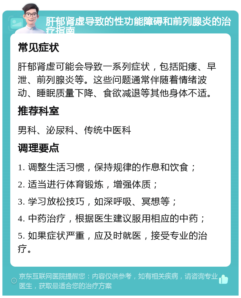 肝郁肾虚导致的性功能障碍和前列腺炎的治疗指南 常见症状 肝郁肾虚可能会导致一系列症状，包括阳痿、早泄、前列腺炎等。这些问题通常伴随着情绪波动、睡眠质量下降、食欲减退等其他身体不适。 推荐科室 男科、泌尿科、传统中医科 调理要点 1. 调整生活习惯，保持规律的作息和饮食； 2. 适当进行体育锻炼，增强体质； 3. 学习放松技巧，如深呼吸、冥想等； 4. 中药治疗，根据医生建议服用相应的中药； 5. 如果症状严重，应及时就医，接受专业的治疗。