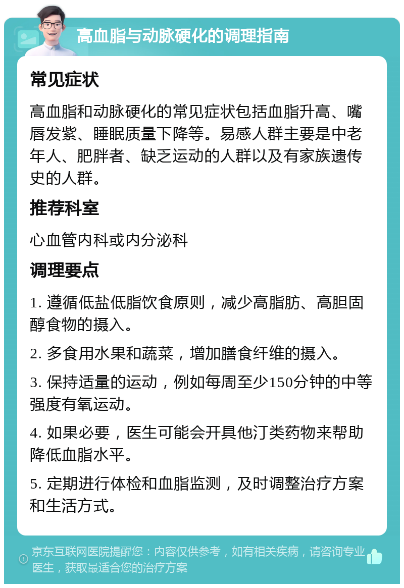 高血脂与动脉硬化的调理指南 常见症状 高血脂和动脉硬化的常见症状包括血脂升高、嘴唇发紫、睡眠质量下降等。易感人群主要是中老年人、肥胖者、缺乏运动的人群以及有家族遗传史的人群。 推荐科室 心血管内科或内分泌科 调理要点 1. 遵循低盐低脂饮食原则，减少高脂肪、高胆固醇食物的摄入。 2. 多食用水果和蔬菜，增加膳食纤维的摄入。 3. 保持适量的运动，例如每周至少150分钟的中等强度有氧运动。 4. 如果必要，医生可能会开具他汀类药物来帮助降低血脂水平。 5. 定期进行体检和血脂监测，及时调整治疗方案和生活方式。