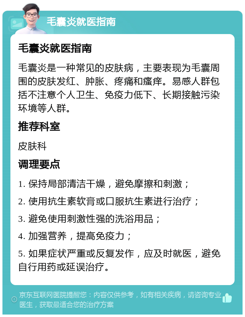 毛囊炎就医指南 毛囊炎就医指南 毛囊炎是一种常见的皮肤病，主要表现为毛囊周围的皮肤发红、肿胀、疼痛和瘙痒。易感人群包括不注意个人卫生、免疫力低下、长期接触污染环境等人群。 推荐科室 皮肤科 调理要点 1. 保持局部清洁干燥，避免摩擦和刺激； 2. 使用抗生素软膏或口服抗生素进行治疗； 3. 避免使用刺激性强的洗浴用品； 4. 加强营养，提高免疫力； 5. 如果症状严重或反复发作，应及时就医，避免自行用药或延误治疗。