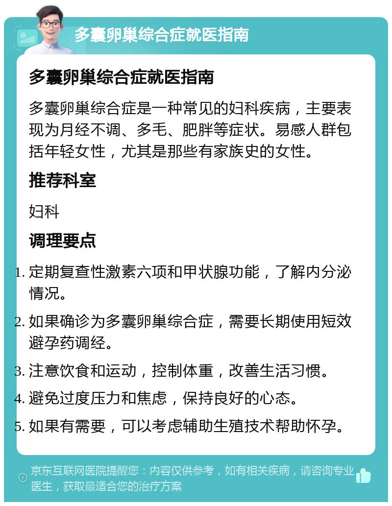 多囊卵巢综合症就医指南 多囊卵巢综合症就医指南 多囊卵巢综合症是一种常见的妇科疾病，主要表现为月经不调、多毛、肥胖等症状。易感人群包括年轻女性，尤其是那些有家族史的女性。 推荐科室 妇科 调理要点 定期复查性激素六项和甲状腺功能，了解内分泌情况。 如果确诊为多囊卵巢综合症，需要长期使用短效避孕药调经。 注意饮食和运动，控制体重，改善生活习惯。 避免过度压力和焦虑，保持良好的心态。 如果有需要，可以考虑辅助生殖技术帮助怀孕。