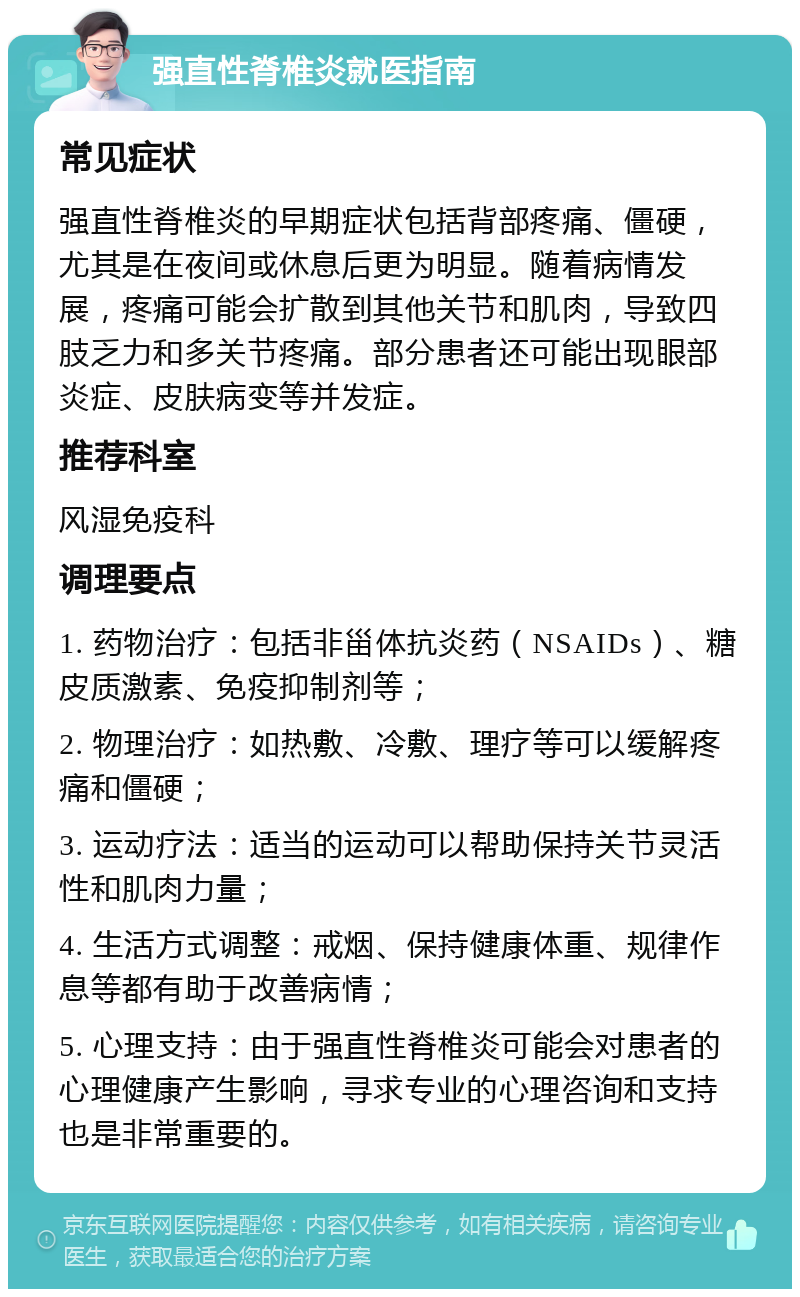 强直性脊椎炎就医指南 常见症状 强直性脊椎炎的早期症状包括背部疼痛、僵硬，尤其是在夜间或休息后更为明显。随着病情发展，疼痛可能会扩散到其他关节和肌肉，导致四肢乏力和多关节疼痛。部分患者还可能出现眼部炎症、皮肤病变等并发症。 推荐科室 风湿免疫科 调理要点 1. 药物治疗：包括非甾体抗炎药（NSAIDs）、糖皮质激素、免疫抑制剂等； 2. 物理治疗：如热敷、冷敷、理疗等可以缓解疼痛和僵硬； 3. 运动疗法：适当的运动可以帮助保持关节灵活性和肌肉力量； 4. 生活方式调整：戒烟、保持健康体重、规律作息等都有助于改善病情； 5. 心理支持：由于强直性脊椎炎可能会对患者的心理健康产生影响，寻求专业的心理咨询和支持也是非常重要的。