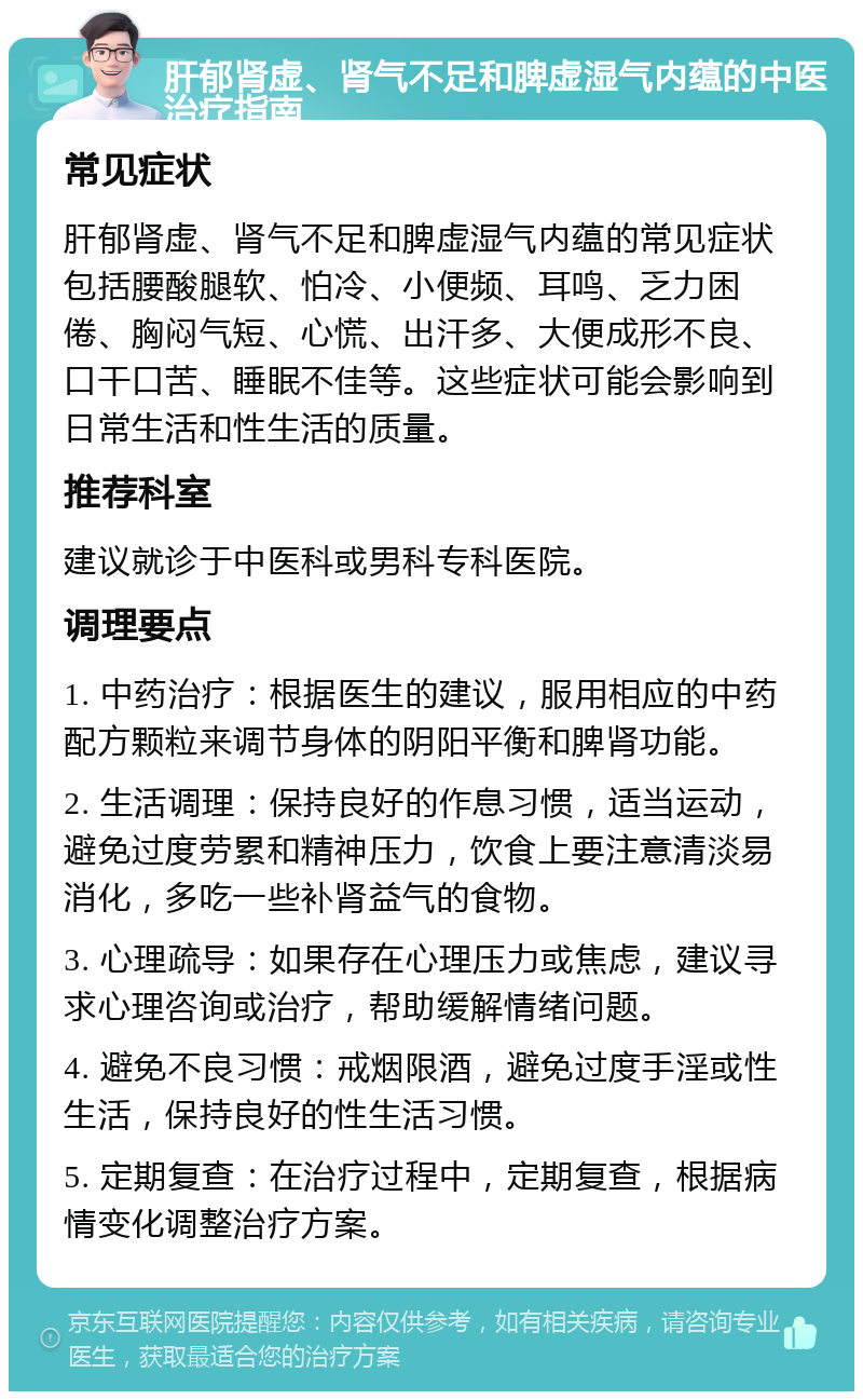 肝郁肾虚、肾气不足和脾虚湿气内蕴的中医治疗指南 常见症状 肝郁肾虚、肾气不足和脾虚湿气内蕴的常见症状包括腰酸腿软、怕冷、小便频、耳鸣、乏力困倦、胸闷气短、心慌、出汗多、大便成形不良、口干口苦、睡眠不佳等。这些症状可能会影响到日常生活和性生活的质量。 推荐科室 建议就诊于中医科或男科专科医院。 调理要点 1. 中药治疗：根据医生的建议，服用相应的中药配方颗粒来调节身体的阴阳平衡和脾肾功能。 2. 生活调理：保持良好的作息习惯，适当运动，避免过度劳累和精神压力，饮食上要注意清淡易消化，多吃一些补肾益气的食物。 3. 心理疏导：如果存在心理压力或焦虑，建议寻求心理咨询或治疗，帮助缓解情绪问题。 4. 避免不良习惯：戒烟限酒，避免过度手淫或性生活，保持良好的性生活习惯。 5. 定期复查：在治疗过程中，定期复查，根据病情变化调整治疗方案。