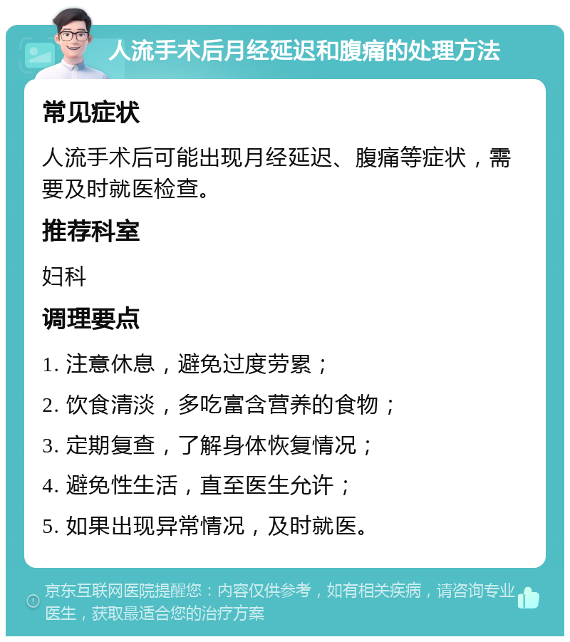 人流手术后月经延迟和腹痛的处理方法 常见症状 人流手术后可能出现月经延迟、腹痛等症状，需要及时就医检查。 推荐科室 妇科 调理要点 1. 注意休息，避免过度劳累； 2. 饮食清淡，多吃富含营养的食物； 3. 定期复查，了解身体恢复情况； 4. 避免性生活，直至医生允许； 5. 如果出现异常情况，及时就医。