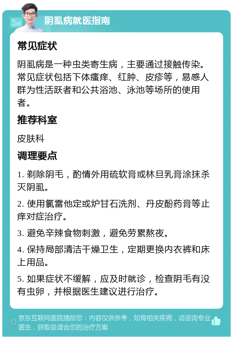 阴虱病就医指南 常见症状 阴虱病是一种虫类寄生病，主要通过接触传染。常见症状包括下体瘙痒、红肿、皮疹等，易感人群为性活跃者和公共浴池、泳池等场所的使用者。 推荐科室 皮肤科 调理要点 1. 剃除阴毛，酌情外用硫软膏或林旦乳膏涂抹杀灭阴虱。 2. 使用氯雷他定或炉甘石洗剂、丹皮酚药膏等止痒对症治疗。 3. 避免辛辣食物刺激，避免劳累熬夜。 4. 保持局部清洁干燥卫生，定期更换内衣裤和床上用品。 5. 如果症状不缓解，应及时就诊，检查阴毛有没有虫卵，并根据医生建议进行治疗。