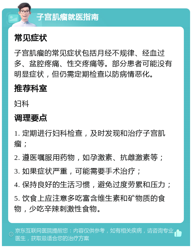 子宫肌瘤就医指南 常见症状 子宫肌瘤的常见症状包括月经不规律、经血过多、盆腔疼痛、性交疼痛等。部分患者可能没有明显症状，但仍需定期检查以防病情恶化。 推荐科室 妇科 调理要点 1. 定期进行妇科检查，及时发现和治疗子宫肌瘤； 2. 遵医嘱服用药物，如孕激素、抗雌激素等； 3. 如果症状严重，可能需要手术治疗； 4. 保持良好的生活习惯，避免过度劳累和压力； 5. 饮食上应注意多吃富含维生素和矿物质的食物，少吃辛辣刺激性食物。