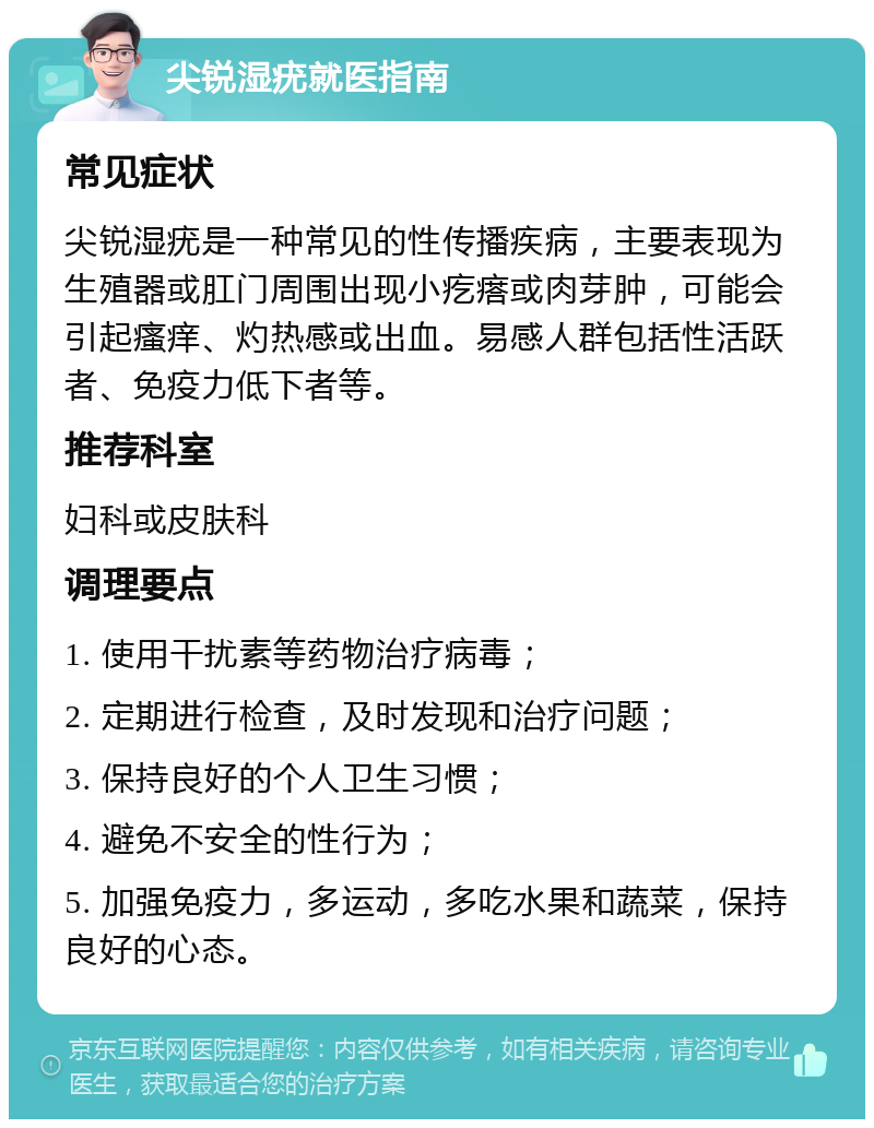 尖锐湿疣就医指南 常见症状 尖锐湿疣是一种常见的性传播疾病，主要表现为生殖器或肛门周围出现小疙瘩或肉芽肿，可能会引起瘙痒、灼热感或出血。易感人群包括性活跃者、免疫力低下者等。 推荐科室 妇科或皮肤科 调理要点 1. 使用干扰素等药物治疗病毒； 2. 定期进行检查，及时发现和治疗问题； 3. 保持良好的个人卫生习惯； 4. 避免不安全的性行为； 5. 加强免疫力，多运动，多吃水果和蔬菜，保持良好的心态。