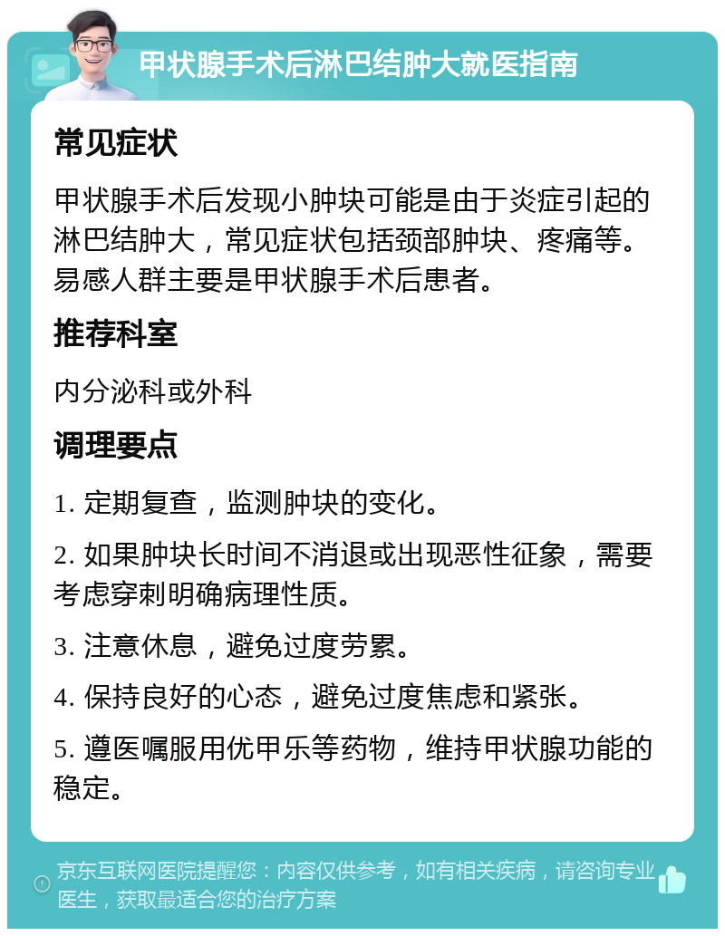 甲状腺手术后淋巴结肿大就医指南 常见症状 甲状腺手术后发现小肿块可能是由于炎症引起的淋巴结肿大，常见症状包括颈部肿块、疼痛等。易感人群主要是甲状腺手术后患者。 推荐科室 内分泌科或外科 调理要点 1. 定期复查，监测肿块的变化。 2. 如果肿块长时间不消退或出现恶性征象，需要考虑穿刺明确病理性质。 3. 注意休息，避免过度劳累。 4. 保持良好的心态，避免过度焦虑和紧张。 5. 遵医嘱服用优甲乐等药物，维持甲状腺功能的稳定。