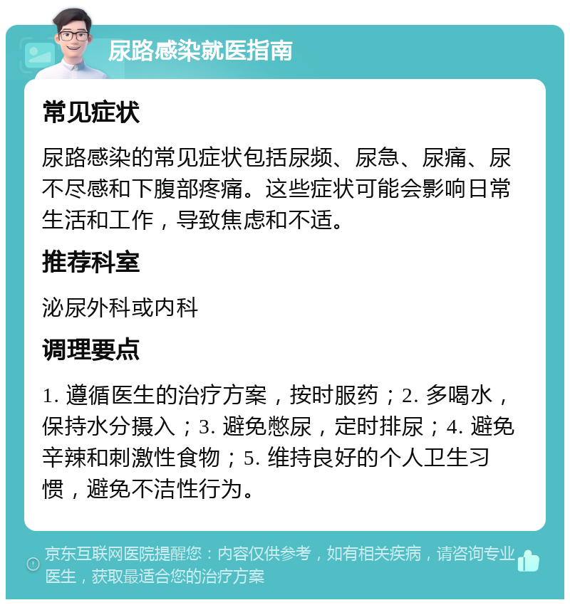 尿路感染就医指南 常见症状 尿路感染的常见症状包括尿频、尿急、尿痛、尿不尽感和下腹部疼痛。这些症状可能会影响日常生活和工作，导致焦虑和不适。 推荐科室 泌尿外科或内科 调理要点 1. 遵循医生的治疗方案，按时服药；2. 多喝水，保持水分摄入；3. 避免憋尿，定时排尿；4. 避免辛辣和刺激性食物；5. 维持良好的个人卫生习惯，避免不洁性行为。