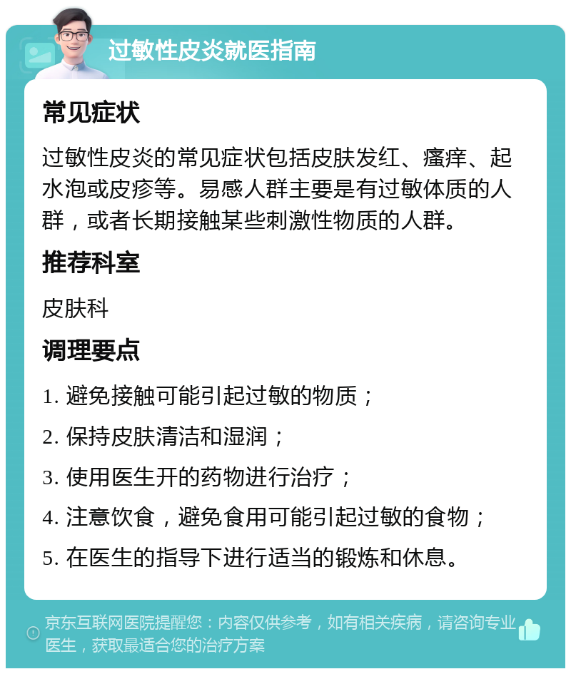 过敏性皮炎就医指南 常见症状 过敏性皮炎的常见症状包括皮肤发红、瘙痒、起水泡或皮疹等。易感人群主要是有过敏体质的人群，或者长期接触某些刺激性物质的人群。 推荐科室 皮肤科 调理要点 1. 避免接触可能引起过敏的物质； 2. 保持皮肤清洁和湿润； 3. 使用医生开的药物进行治疗； 4. 注意饮食，避免食用可能引起过敏的食物； 5. 在医生的指导下进行适当的锻炼和休息。