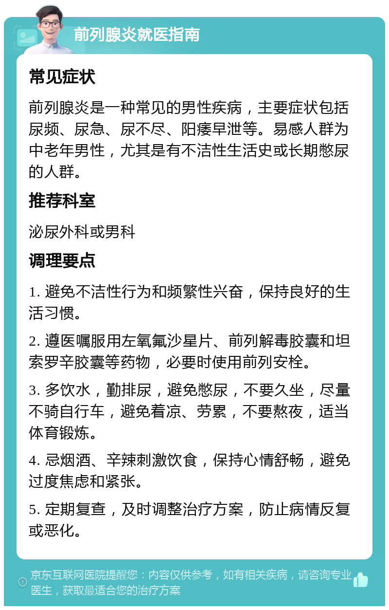 前列腺炎就医指南 常见症状 前列腺炎是一种常见的男性疾病，主要症状包括尿频、尿急、尿不尽、阳痿早泄等。易感人群为中老年男性，尤其是有不洁性生活史或长期憋尿的人群。 推荐科室 泌尿外科或男科 调理要点 1. 避免不洁性行为和频繁性兴奋，保持良好的生活习惯。 2. 遵医嘱服用左氧氟沙星片、前列解毒胶囊和坦索罗辛胶囊等药物，必要时使用前列安栓。 3. 多饮水，勤排尿，避免憋尿，不要久坐，尽量不骑自行车，避免着凉、劳累，不要熬夜，适当体育锻炼。 4. 忌烟酒、辛辣刺激饮食，保持心情舒畅，避免过度焦虑和紧张。 5. 定期复查，及时调整治疗方案，防止病情反复或恶化。