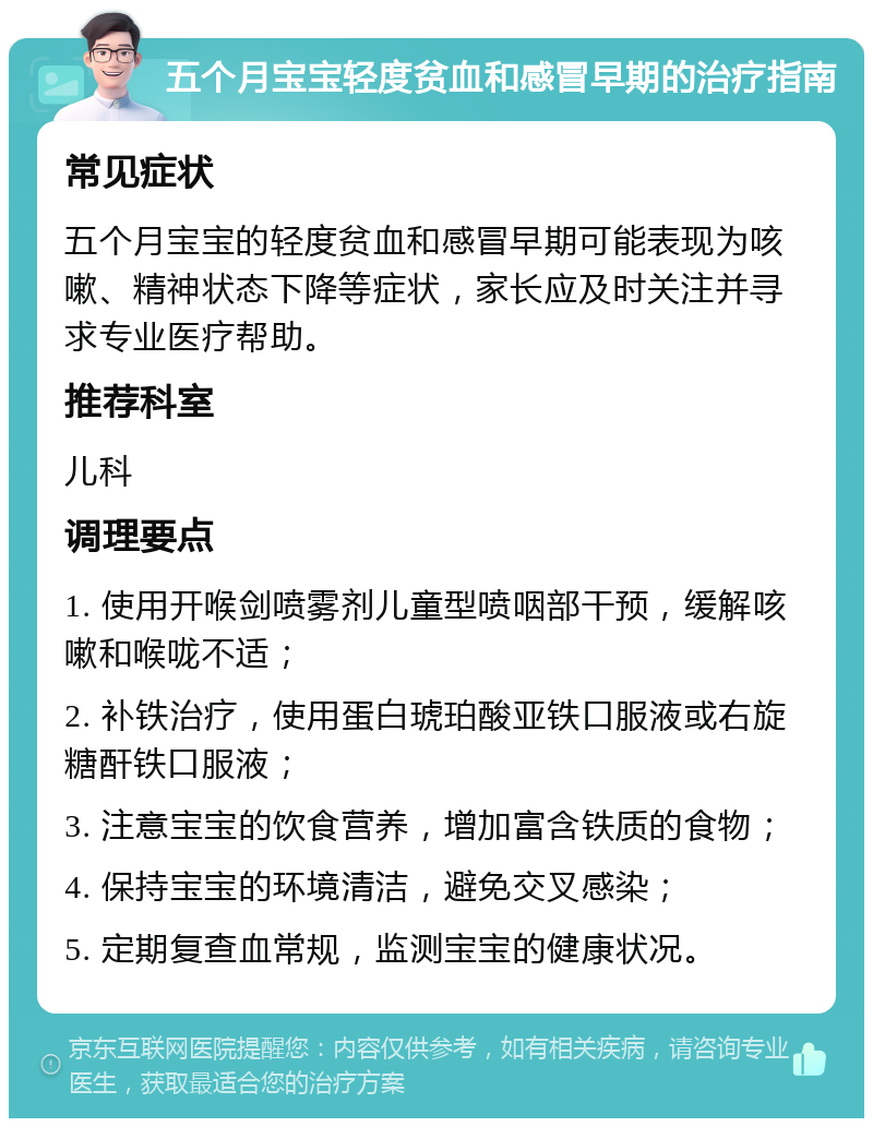 五个月宝宝轻度贫血和感冒早期的治疗指南 常见症状 五个月宝宝的轻度贫血和感冒早期可能表现为咳嗽、精神状态下降等症状，家长应及时关注并寻求专业医疗帮助。 推荐科室 儿科 调理要点 1. 使用开喉剑喷雾剂儿童型喷咽部干预，缓解咳嗽和喉咙不适； 2. 补铁治疗，使用蛋白琥珀酸亚铁口服液或右旋糖酐铁口服液； 3. 注意宝宝的饮食营养，增加富含铁质的食物； 4. 保持宝宝的环境清洁，避免交叉感染； 5. 定期复查血常规，监测宝宝的健康状况。