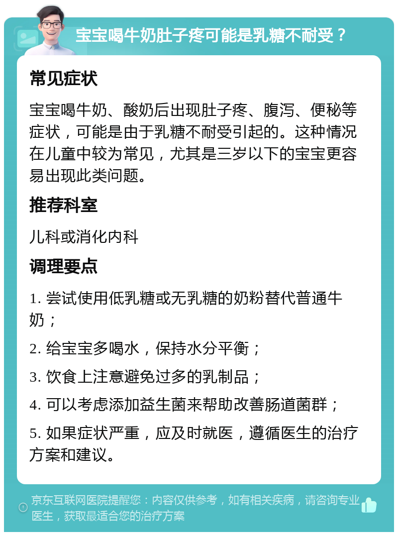 宝宝喝牛奶肚子疼可能是乳糖不耐受？ 常见症状 宝宝喝牛奶、酸奶后出现肚子疼、腹泻、便秘等症状，可能是由于乳糖不耐受引起的。这种情况在儿童中较为常见，尤其是三岁以下的宝宝更容易出现此类问题。 推荐科室 儿科或消化内科 调理要点 1. 尝试使用低乳糖或无乳糖的奶粉替代普通牛奶； 2. 给宝宝多喝水，保持水分平衡； 3. 饮食上注意避免过多的乳制品； 4. 可以考虑添加益生菌来帮助改善肠道菌群； 5. 如果症状严重，应及时就医，遵循医生的治疗方案和建议。