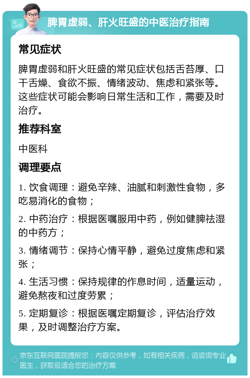 脾胃虚弱、肝火旺盛的中医治疗指南 常见症状 脾胃虚弱和肝火旺盛的常见症状包括舌苔厚、口干舌燥、食欲不振、情绪波动、焦虑和紧张等。这些症状可能会影响日常生活和工作，需要及时治疗。 推荐科室 中医科 调理要点 1. 饮食调理：避免辛辣、油腻和刺激性食物，多吃易消化的食物； 2. 中药治疗：根据医嘱服用中药，例如健脾祛湿的中药方； 3. 情绪调节：保持心情平静，避免过度焦虑和紧张； 4. 生活习惯：保持规律的作息时间，适量运动，避免熬夜和过度劳累； 5. 定期复诊：根据医嘱定期复诊，评估治疗效果，及时调整治疗方案。