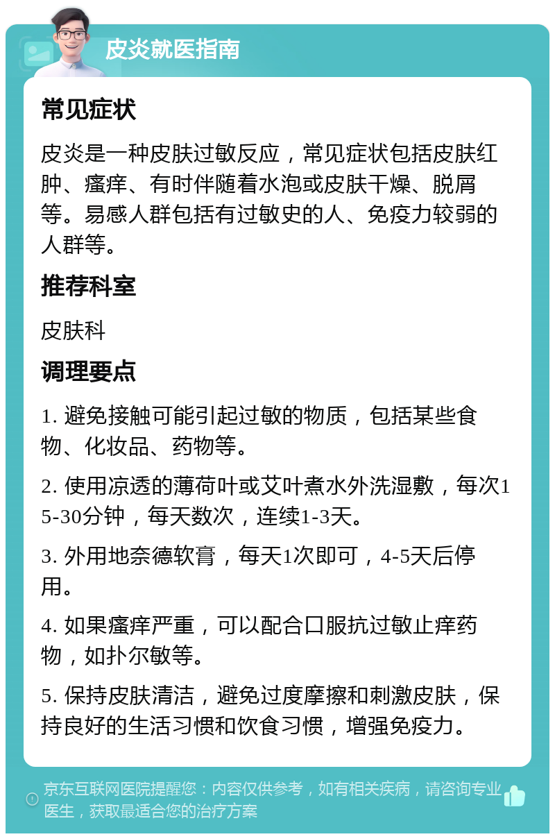 皮炎就医指南 常见症状 皮炎是一种皮肤过敏反应，常见症状包括皮肤红肿、瘙痒、有时伴随着水泡或皮肤干燥、脱屑等。易感人群包括有过敏史的人、免疫力较弱的人群等。 推荐科室 皮肤科 调理要点 1. 避免接触可能引起过敏的物质，包括某些食物、化妆品、药物等。 2. 使用凉透的薄荷叶或艾叶煮水外洗湿敷，每次15-30分钟，每天数次，连续1-3天。 3. 外用地奈德软膏，每天1次即可，4-5天后停用。 4. 如果瘙痒严重，可以配合口服抗过敏止痒药物，如扑尔敏等。 5. 保持皮肤清洁，避免过度摩擦和刺激皮肤，保持良好的生活习惯和饮食习惯，增强免疫力。