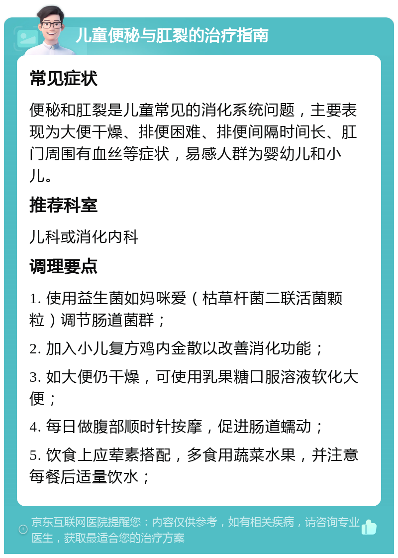 儿童便秘与肛裂的治疗指南 常见症状 便秘和肛裂是儿童常见的消化系统问题，主要表现为大便干燥、排便困难、排便间隔时间长、肛门周围有血丝等症状，易感人群为婴幼儿和小儿。 推荐科室 儿科或消化内科 调理要点 1. 使用益生菌如妈咪爱（枯草杆菌二联活菌颗粒）调节肠道菌群； 2. 加入小儿复方鸡内金散以改善消化功能； 3. 如大便仍干燥，可使用乳果糖口服溶液软化大便； 4. 每日做腹部顺时针按摩，促进肠道蠕动； 5. 饮食上应荤素搭配，多食用蔬菜水果，并注意每餐后适量饮水；