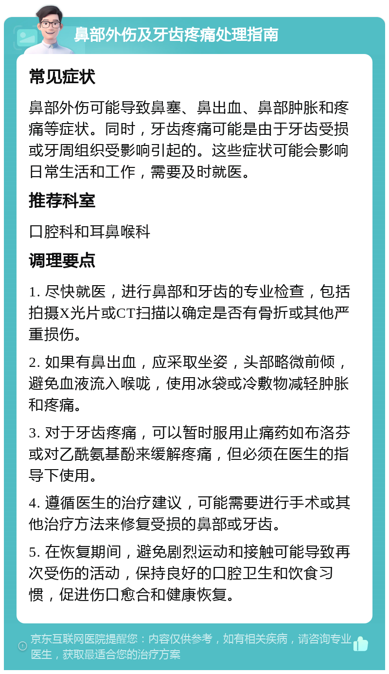 鼻部外伤及牙齿疼痛处理指南 常见症状 鼻部外伤可能导致鼻塞、鼻出血、鼻部肿胀和疼痛等症状。同时，牙齿疼痛可能是由于牙齿受损或牙周组织受影响引起的。这些症状可能会影响日常生活和工作，需要及时就医。 推荐科室 口腔科和耳鼻喉科 调理要点 1. 尽快就医，进行鼻部和牙齿的专业检查，包括拍摄X光片或CT扫描以确定是否有骨折或其他严重损伤。 2. 如果有鼻出血，应采取坐姿，头部略微前倾，避免血液流入喉咙，使用冰袋或冷敷物减轻肿胀和疼痛。 3. 对于牙齿疼痛，可以暂时服用止痛药如布洛芬或对乙酰氨基酚来缓解疼痛，但必须在医生的指导下使用。 4. 遵循医生的治疗建议，可能需要进行手术或其他治疗方法来修复受损的鼻部或牙齿。 5. 在恢复期间，避免剧烈运动和接触可能导致再次受伤的活动，保持良好的口腔卫生和饮食习惯，促进伤口愈合和健康恢复。