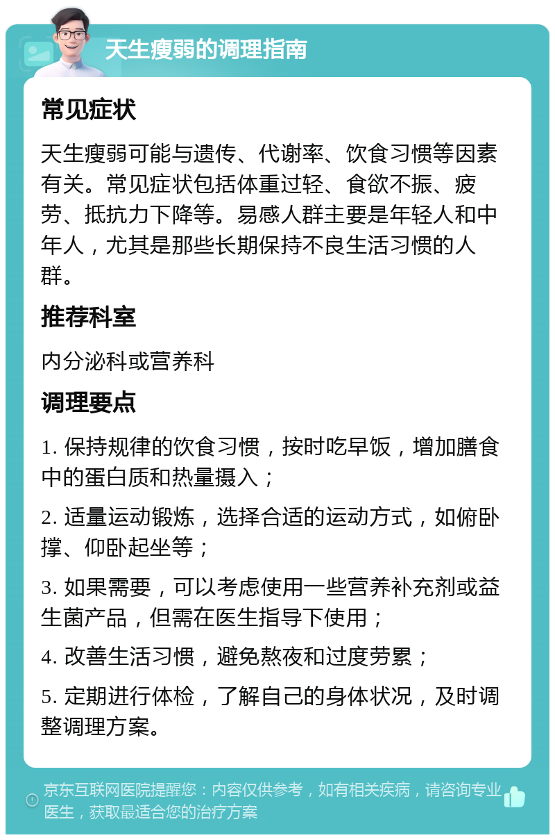 天生瘦弱的调理指南 常见症状 天生瘦弱可能与遗传、代谢率、饮食习惯等因素有关。常见症状包括体重过轻、食欲不振、疲劳、抵抗力下降等。易感人群主要是年轻人和中年人，尤其是那些长期保持不良生活习惯的人群。 推荐科室 内分泌科或营养科 调理要点 1. 保持规律的饮食习惯，按时吃早饭，增加膳食中的蛋白质和热量摄入； 2. 适量运动锻炼，选择合适的运动方式，如俯卧撑、仰卧起坐等； 3. 如果需要，可以考虑使用一些营养补充剂或益生菌产品，但需在医生指导下使用； 4. 改善生活习惯，避免熬夜和过度劳累； 5. 定期进行体检，了解自己的身体状况，及时调整调理方案。