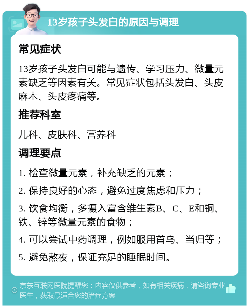 13岁孩子头发白的原因与调理 常见症状 13岁孩子头发白可能与遗传、学习压力、微量元素缺乏等因素有关。常见症状包括头发白、头皮麻木、头皮疼痛等。 推荐科室 儿科、皮肤科、营养科 调理要点 1. 检查微量元素，补充缺乏的元素； 2. 保持良好的心态，避免过度焦虑和压力； 3. 饮食均衡，多摄入富含维生素B、C、E和铜、铁、锌等微量元素的食物； 4. 可以尝试中药调理，例如服用首乌、当归等； 5. 避免熬夜，保证充足的睡眠时间。