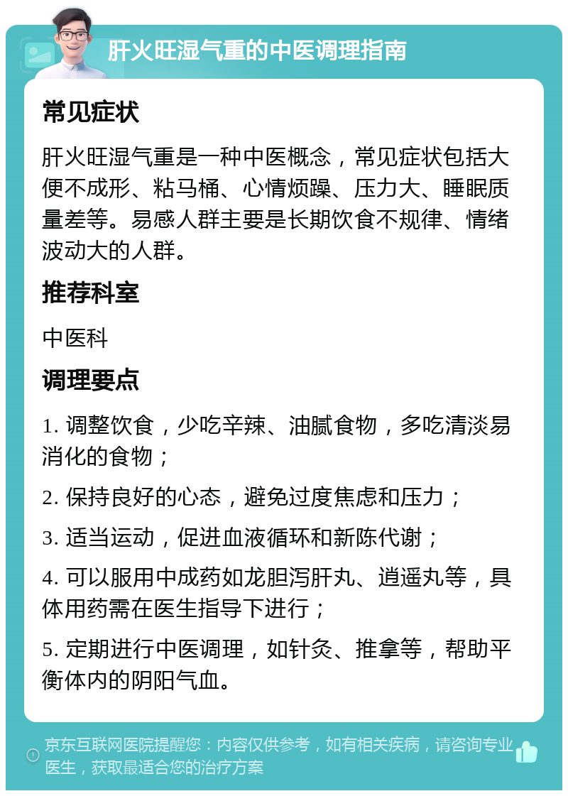 肝火旺湿气重的中医调理指南 常见症状 肝火旺湿气重是一种中医概念，常见症状包括大便不成形、粘马桶、心情烦躁、压力大、睡眠质量差等。易感人群主要是长期饮食不规律、情绪波动大的人群。 推荐科室 中医科 调理要点 1. 调整饮食，少吃辛辣、油腻食物，多吃清淡易消化的食物； 2. 保持良好的心态，避免过度焦虑和压力； 3. 适当运动，促进血液循环和新陈代谢； 4. 可以服用中成药如龙胆泻肝丸、逍遥丸等，具体用药需在医生指导下进行； 5. 定期进行中医调理，如针灸、推拿等，帮助平衡体内的阴阳气血。