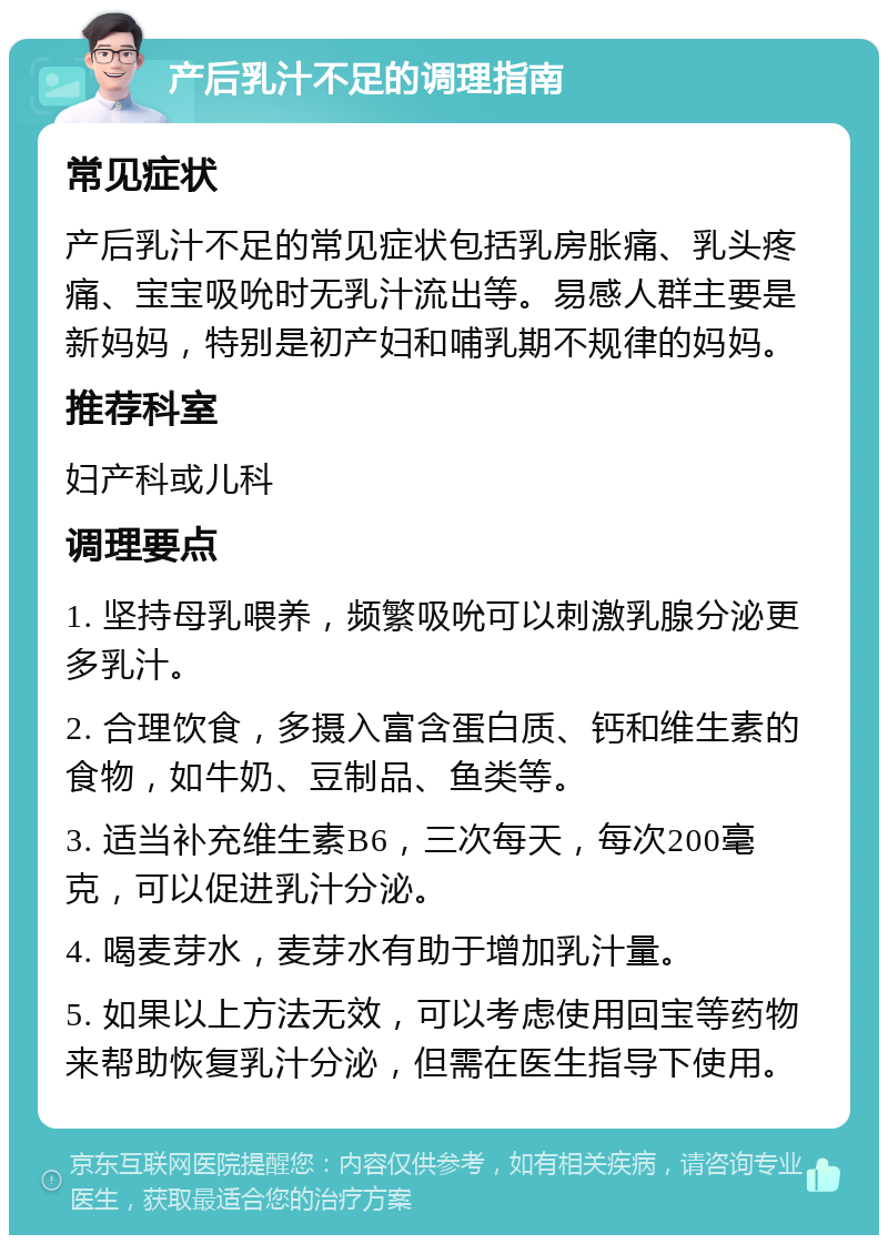 产后乳汁不足的调理指南 常见症状 产后乳汁不足的常见症状包括乳房胀痛、乳头疼痛、宝宝吸吮时无乳汁流出等。易感人群主要是新妈妈，特别是初产妇和哺乳期不规律的妈妈。 推荐科室 妇产科或儿科 调理要点 1. 坚持母乳喂养，频繁吸吮可以刺激乳腺分泌更多乳汁。 2. 合理饮食，多摄入富含蛋白质、钙和维生素的食物，如牛奶、豆制品、鱼类等。 3. 适当补充维生素B6，三次每天，每次200毫克，可以促进乳汁分泌。 4. 喝麦芽水，麦芽水有助于增加乳汁量。 5. 如果以上方法无效，可以考虑使用回宝等药物来帮助恢复乳汁分泌，但需在医生指导下使用。