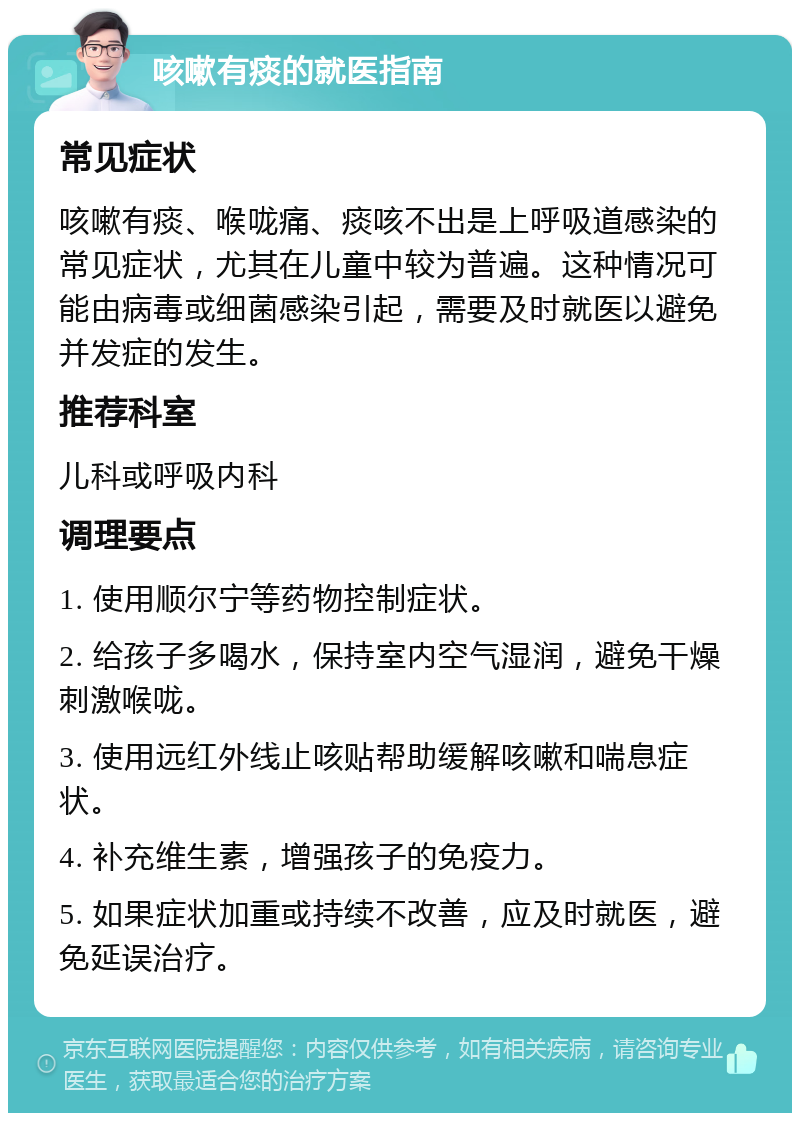 咳嗽有痰的就医指南 常见症状 咳嗽有痰、喉咙痛、痰咳不出是上呼吸道感染的常见症状，尤其在儿童中较为普遍。这种情况可能由病毒或细菌感染引起，需要及时就医以避免并发症的发生。 推荐科室 儿科或呼吸内科 调理要点 1. 使用顺尔宁等药物控制症状。 2. 给孩子多喝水，保持室内空气湿润，避免干燥刺激喉咙。 3. 使用远红外线止咳贴帮助缓解咳嗽和喘息症状。 4. 补充维生素，增强孩子的免疫力。 5. 如果症状加重或持续不改善，应及时就医，避免延误治疗。