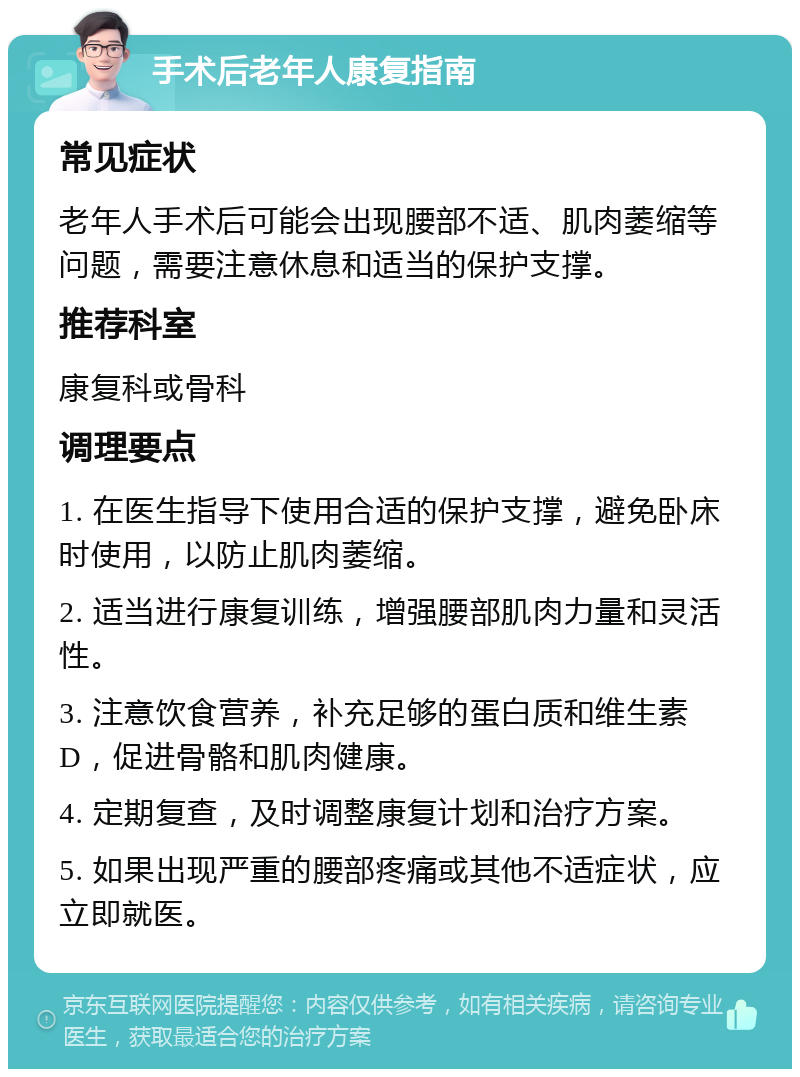 手术后老年人康复指南 常见症状 老年人手术后可能会出现腰部不适、肌肉萎缩等问题，需要注意休息和适当的保护支撑。 推荐科室 康复科或骨科 调理要点 1. 在医生指导下使用合适的保护支撑，避免卧床时使用，以防止肌肉萎缩。 2. 适当进行康复训练，增强腰部肌肉力量和灵活性。 3. 注意饮食营养，补充足够的蛋白质和维生素D，促进骨骼和肌肉健康。 4. 定期复查，及时调整康复计划和治疗方案。 5. 如果出现严重的腰部疼痛或其他不适症状，应立即就医。