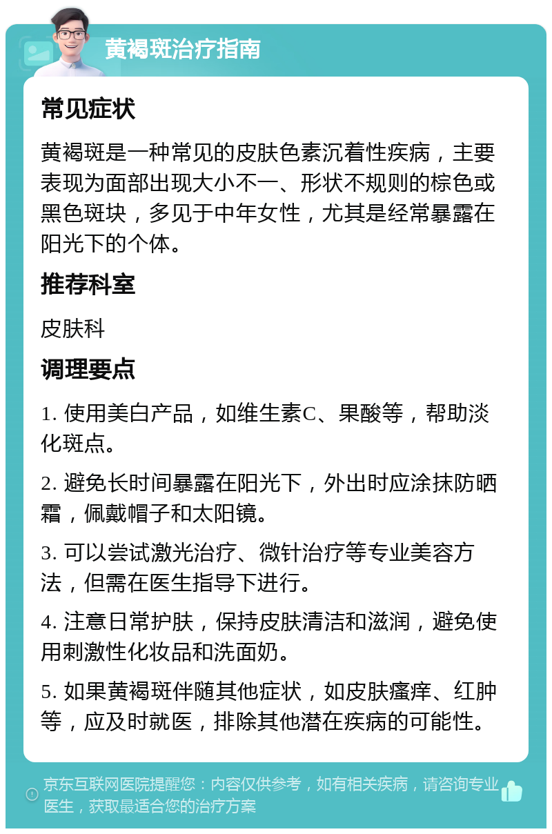 黄褐斑治疗指南 常见症状 黄褐斑是一种常见的皮肤色素沉着性疾病，主要表现为面部出现大小不一、形状不规则的棕色或黑色斑块，多见于中年女性，尤其是经常暴露在阳光下的个体。 推荐科室 皮肤科 调理要点 1. 使用美白产品，如维生素C、果酸等，帮助淡化斑点。 2. 避免长时间暴露在阳光下，外出时应涂抹防晒霜，佩戴帽子和太阳镜。 3. 可以尝试激光治疗、微针治疗等专业美容方法，但需在医生指导下进行。 4. 注意日常护肤，保持皮肤清洁和滋润，避免使用刺激性化妆品和洗面奶。 5. 如果黄褐斑伴随其他症状，如皮肤瘙痒、红肿等，应及时就医，排除其他潜在疾病的可能性。