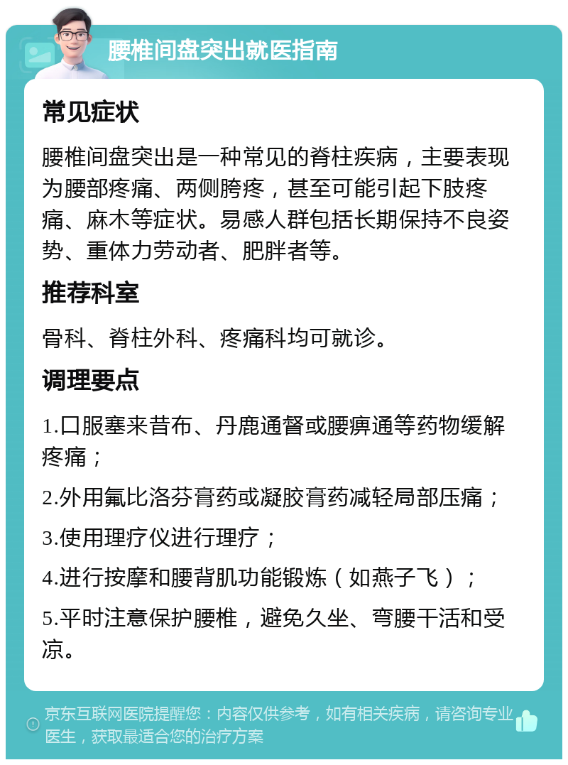 腰椎间盘突出就医指南 常见症状 腰椎间盘突出是一种常见的脊柱疾病，主要表现为腰部疼痛、两侧胯疼，甚至可能引起下肢疼痛、麻木等症状。易感人群包括长期保持不良姿势、重体力劳动者、肥胖者等。 推荐科室 骨科、脊柱外科、疼痛科均可就诊。 调理要点 1.口服塞来昔布、丹鹿通督或腰痹通等药物缓解疼痛； 2.外用氟比洛芬膏药或凝胶膏药减轻局部压痛； 3.使用理疗仪进行理疗； 4.进行按摩和腰背肌功能锻炼（如燕子飞）； 5.平时注意保护腰椎，避免久坐、弯腰干活和受凉。