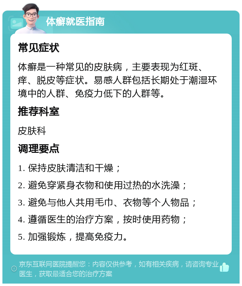 体癣就医指南 常见症状 体癣是一种常见的皮肤病，主要表现为红斑、痒、脱皮等症状。易感人群包括长期处于潮湿环境中的人群、免疫力低下的人群等。 推荐科室 皮肤科 调理要点 1. 保持皮肤清洁和干燥； 2. 避免穿紧身衣物和使用过热的水洗澡； 3. 避免与他人共用毛巾、衣物等个人物品； 4. 遵循医生的治疗方案，按时使用药物； 5. 加强锻炼，提高免疫力。