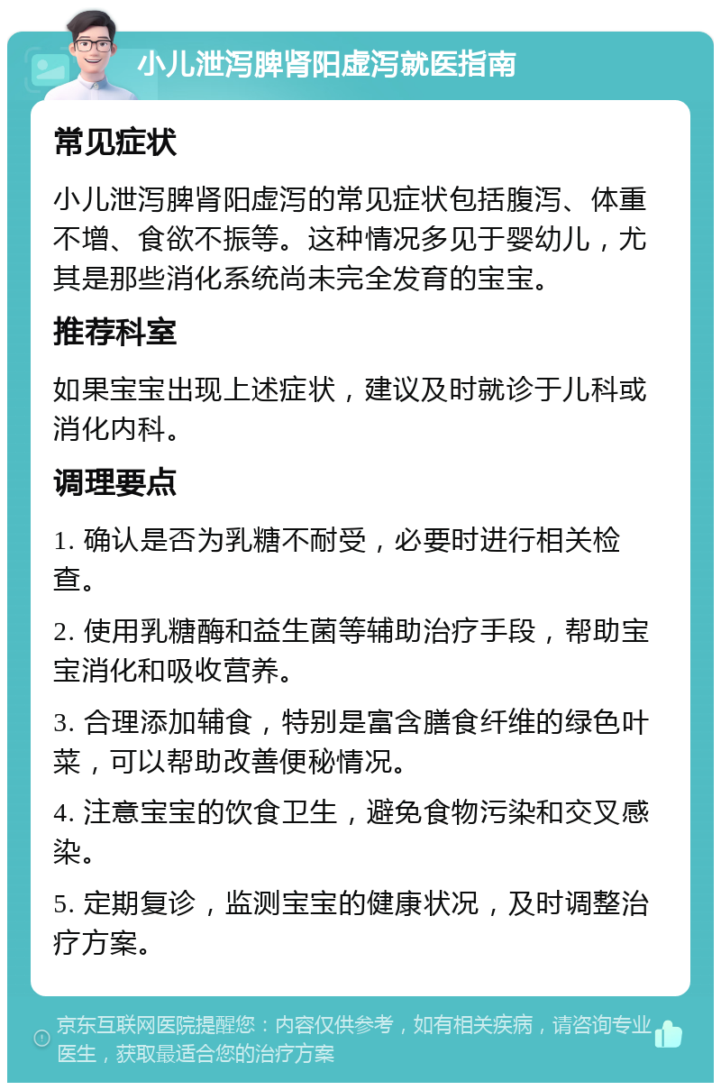 小儿泄泻脾肾阳虚泻就医指南 常见症状 小儿泄泻脾肾阳虚泻的常见症状包括腹泻、体重不增、食欲不振等。这种情况多见于婴幼儿，尤其是那些消化系统尚未完全发育的宝宝。 推荐科室 如果宝宝出现上述症状，建议及时就诊于儿科或消化内科。 调理要点 1. 确认是否为乳糖不耐受，必要时进行相关检查。 2. 使用乳糖酶和益生菌等辅助治疗手段，帮助宝宝消化和吸收营养。 3. 合理添加辅食，特别是富含膳食纤维的绿色叶菜，可以帮助改善便秘情况。 4. 注意宝宝的饮食卫生，避免食物污染和交叉感染。 5. 定期复诊，监测宝宝的健康状况，及时调整治疗方案。