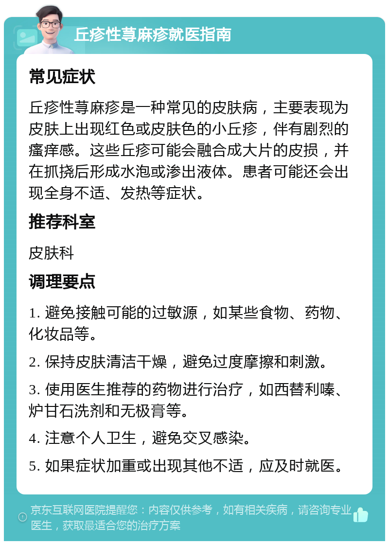 丘疹性荨麻疹就医指南 常见症状 丘疹性荨麻疹是一种常见的皮肤病，主要表现为皮肤上出现红色或皮肤色的小丘疹，伴有剧烈的瘙痒感。这些丘疹可能会融合成大片的皮损，并在抓挠后形成水泡或渗出液体。患者可能还会出现全身不适、发热等症状。 推荐科室 皮肤科 调理要点 1. 避免接触可能的过敏源，如某些食物、药物、化妆品等。 2. 保持皮肤清洁干燥，避免过度摩擦和刺激。 3. 使用医生推荐的药物进行治疗，如西替利嗪、炉甘石洗剂和无极膏等。 4. 注意个人卫生，避免交叉感染。 5. 如果症状加重或出现其他不适，应及时就医。