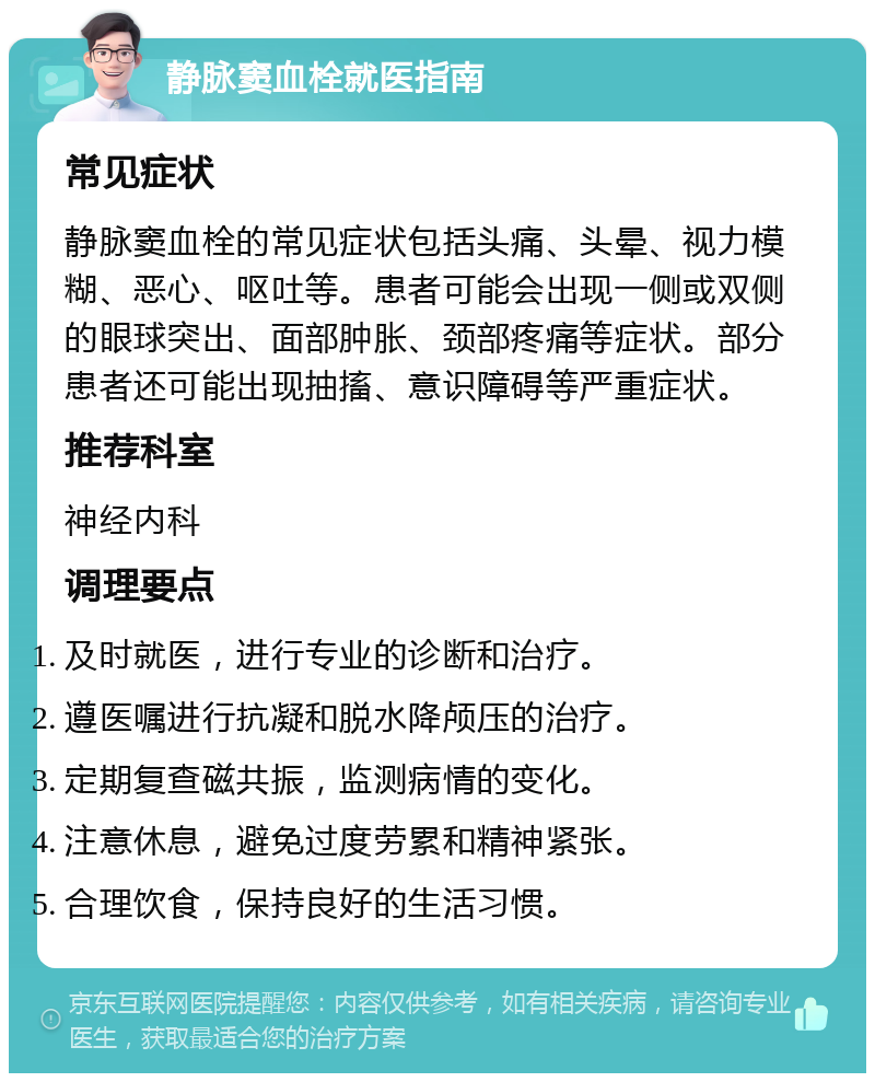 静脉窦血栓就医指南 常见症状 静脉窦血栓的常见症状包括头痛、头晕、视力模糊、恶心、呕吐等。患者可能会出现一侧或双侧的眼球突出、面部肿胀、颈部疼痛等症状。部分患者还可能出现抽搐、意识障碍等严重症状。 推荐科室 神经内科 调理要点 及时就医，进行专业的诊断和治疗。 遵医嘱进行抗凝和脱水降颅压的治疗。 定期复查磁共振，监测病情的变化。 注意休息，避免过度劳累和精神紧张。 合理饮食，保持良好的生活习惯。