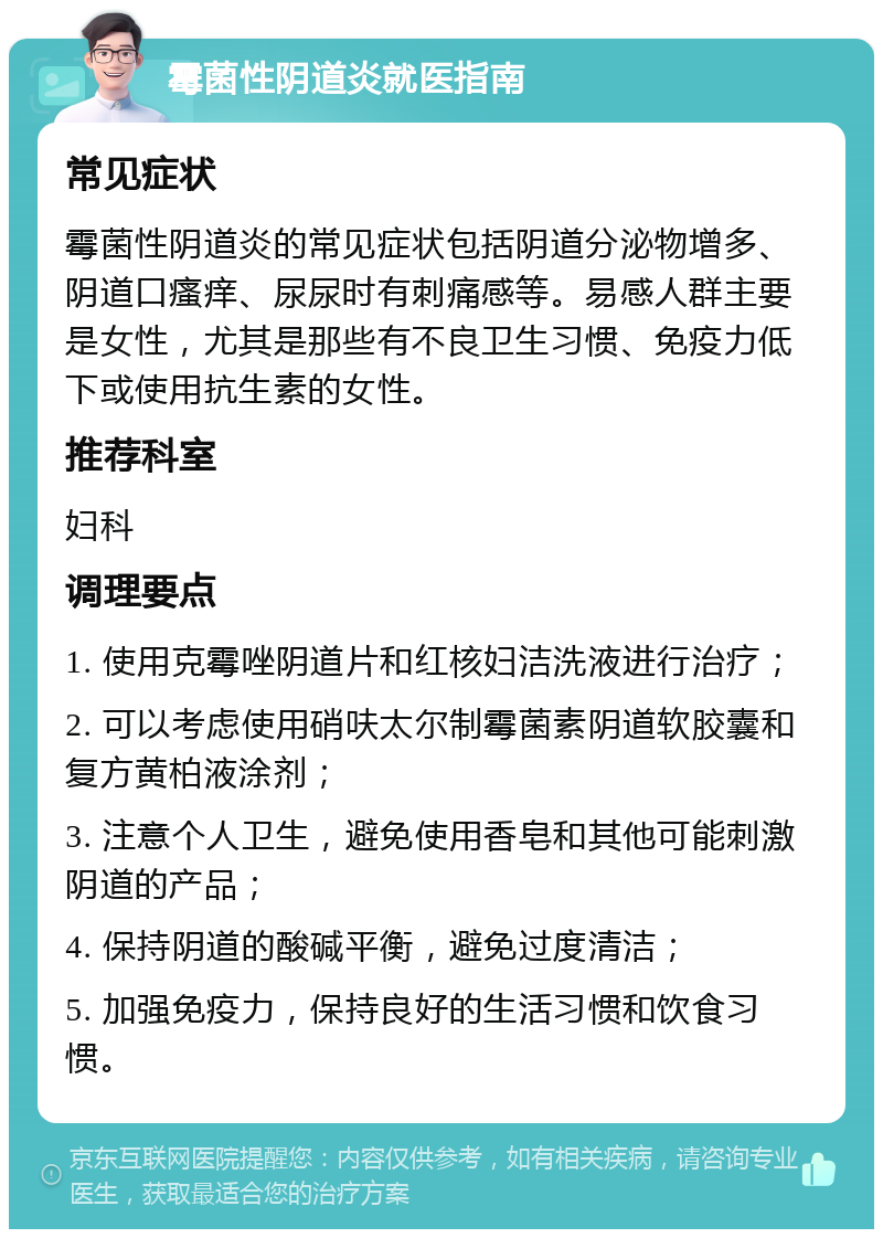 霉菌性阴道炎就医指南 常见症状 霉菌性阴道炎的常见症状包括阴道分泌物增多、阴道口瘙痒、尿尿时有刺痛感等。易感人群主要是女性，尤其是那些有不良卫生习惯、免疫力低下或使用抗生素的女性。 推荐科室 妇科 调理要点 1. 使用克霉唑阴道片和红核妇洁洗液进行治疗； 2. 可以考虑使用硝呋太尔制霉菌素阴道软胶囊和复方黄柏液涂剂； 3. 注意个人卫生，避免使用香皂和其他可能刺激阴道的产品； 4. 保持阴道的酸碱平衡，避免过度清洁； 5. 加强免疫力，保持良好的生活习惯和饮食习惯。