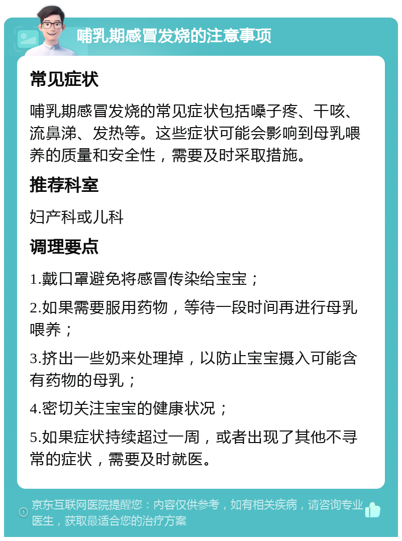 哺乳期感冒发烧的注意事项 常见症状 哺乳期感冒发烧的常见症状包括嗓子疼、干咳、流鼻涕、发热等。这些症状可能会影响到母乳喂养的质量和安全性，需要及时采取措施。 推荐科室 妇产科或儿科 调理要点 1.戴口罩避免将感冒传染给宝宝； 2.如果需要服用药物，等待一段时间再进行母乳喂养； 3.挤出一些奶来处理掉，以防止宝宝摄入可能含有药物的母乳； 4.密切关注宝宝的健康状况； 5.如果症状持续超过一周，或者出现了其他不寻常的症状，需要及时就医。