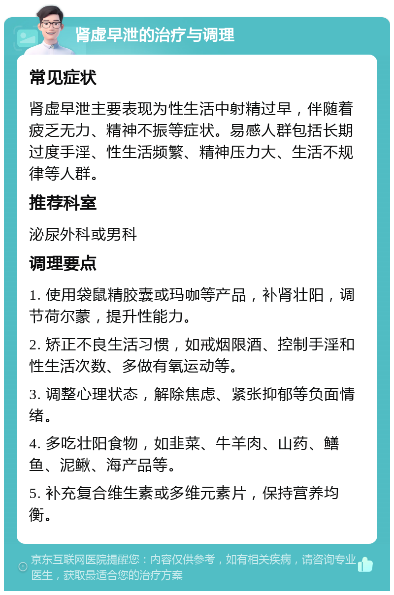 肾虚早泄的治疗与调理 常见症状 肾虚早泄主要表现为性生活中射精过早，伴随着疲乏无力、精神不振等症状。易感人群包括长期过度手淫、性生活频繁、精神压力大、生活不规律等人群。 推荐科室 泌尿外科或男科 调理要点 1. 使用袋鼠精胶囊或玛咖等产品，补肾壮阳，调节荷尔蒙，提升性能力。 2. 矫正不良生活习惯，如戒烟限酒、控制手淫和性生活次数、多做有氧运动等。 3. 调整心理状态，解除焦虑、紧张抑郁等负面情绪。 4. 多吃壮阳食物，如韭菜、牛羊肉、山药、鳝鱼、泥鳅、海产品等。 5. 补充复合维生素或多维元素片，保持营养均衡。