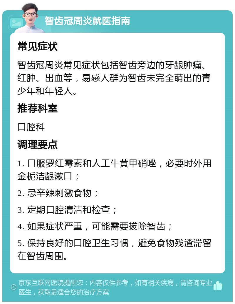 智齿冠周炎就医指南 常见症状 智齿冠周炎常见症状包括智齿旁边的牙龈肿痛、红肿、出血等，易感人群为智齿未完全萌出的青少年和年轻人。 推荐科室 口腔科 调理要点 1. 口服罗红霉素和人工牛黄甲硝唑，必要时外用金栀洁龈漱口； 2. 忌辛辣刺激食物； 3. 定期口腔清洁和检查； 4. 如果症状严重，可能需要拔除智齿； 5. 保持良好的口腔卫生习惯，避免食物残渣滞留在智齿周围。