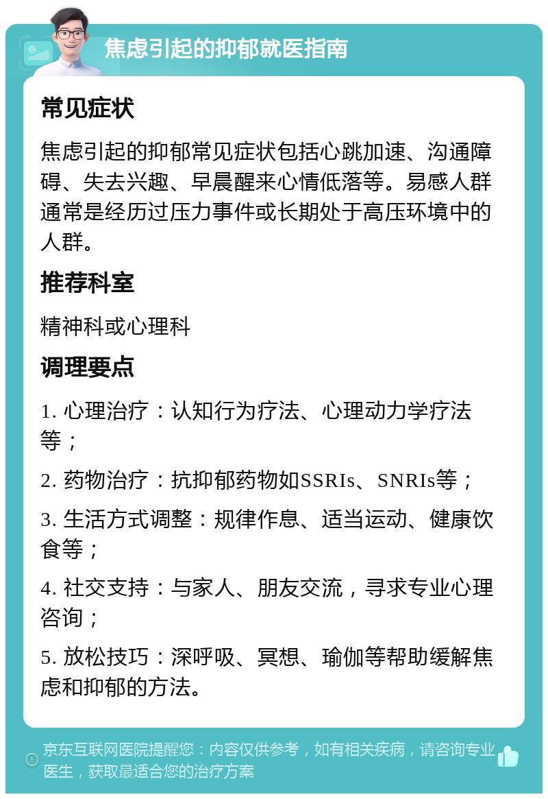 焦虑引起的抑郁就医指南 常见症状 焦虑引起的抑郁常见症状包括心跳加速、沟通障碍、失去兴趣、早晨醒来心情低落等。易感人群通常是经历过压力事件或长期处于高压环境中的人群。 推荐科室 精神科或心理科 调理要点 1. 心理治疗：认知行为疗法、心理动力学疗法等； 2. 药物治疗：抗抑郁药物如SSRIs、SNRIs等； 3. 生活方式调整：规律作息、适当运动、健康饮食等； 4. 社交支持：与家人、朋友交流，寻求专业心理咨询； 5. 放松技巧：深呼吸、冥想、瑜伽等帮助缓解焦虑和抑郁的方法。