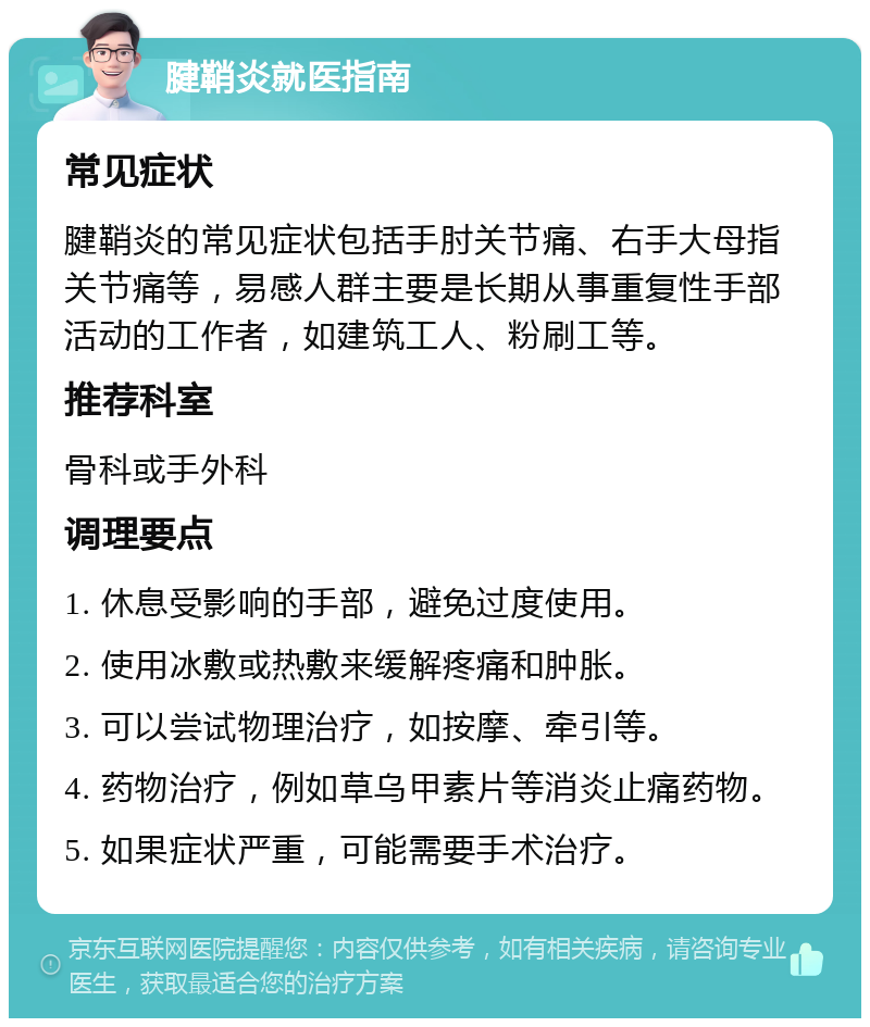 腱鞘炎就医指南 常见症状 腱鞘炎的常见症状包括手肘关节痛、右手大母指关节痛等，易感人群主要是长期从事重复性手部活动的工作者，如建筑工人、粉刷工等。 推荐科室 骨科或手外科 调理要点 1. 休息受影响的手部，避免过度使用。 2. 使用冰敷或热敷来缓解疼痛和肿胀。 3. 可以尝试物理治疗，如按摩、牵引等。 4. 药物治疗，例如草乌甲素片等消炎止痛药物。 5. 如果症状严重，可能需要手术治疗。