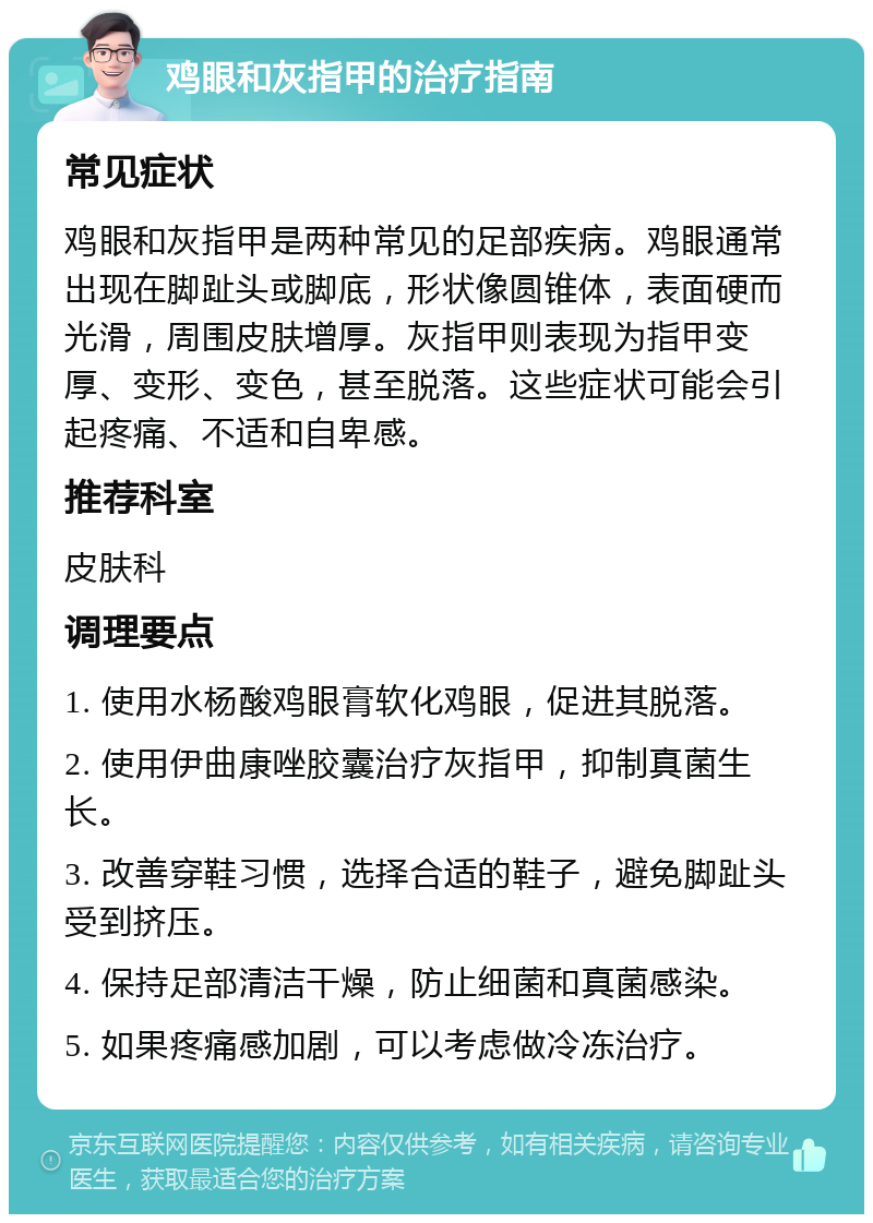 鸡眼和灰指甲的治疗指南 常见症状 鸡眼和灰指甲是两种常见的足部疾病。鸡眼通常出现在脚趾头或脚底，形状像圆锥体，表面硬而光滑，周围皮肤增厚。灰指甲则表现为指甲变厚、变形、变色，甚至脱落。这些症状可能会引起疼痛、不适和自卑感。 推荐科室 皮肤科 调理要点 1. 使用水杨酸鸡眼膏软化鸡眼，促进其脱落。 2. 使用伊曲康唑胶囊治疗灰指甲，抑制真菌生长。 3. 改善穿鞋习惯，选择合适的鞋子，避免脚趾头受到挤压。 4. 保持足部清洁干燥，防止细菌和真菌感染。 5. 如果疼痛感加剧，可以考虑做冷冻治疗。