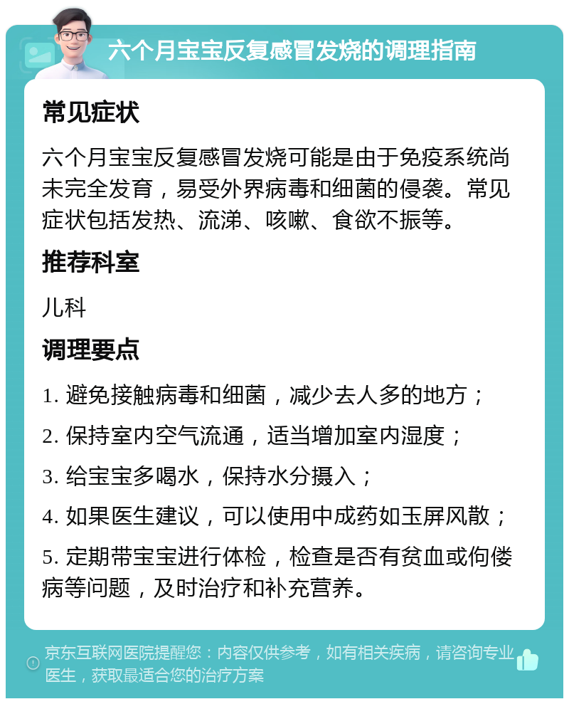 六个月宝宝反复感冒发烧的调理指南 常见症状 六个月宝宝反复感冒发烧可能是由于免疫系统尚未完全发育，易受外界病毒和细菌的侵袭。常见症状包括发热、流涕、咳嗽、食欲不振等。 推荐科室 儿科 调理要点 1. 避免接触病毒和细菌，减少去人多的地方； 2. 保持室内空气流通，适当增加室内湿度； 3. 给宝宝多喝水，保持水分摄入； 4. 如果医生建议，可以使用中成药如玉屏风散； 5. 定期带宝宝进行体检，检查是否有贫血或佝偻病等问题，及时治疗和补充营养。