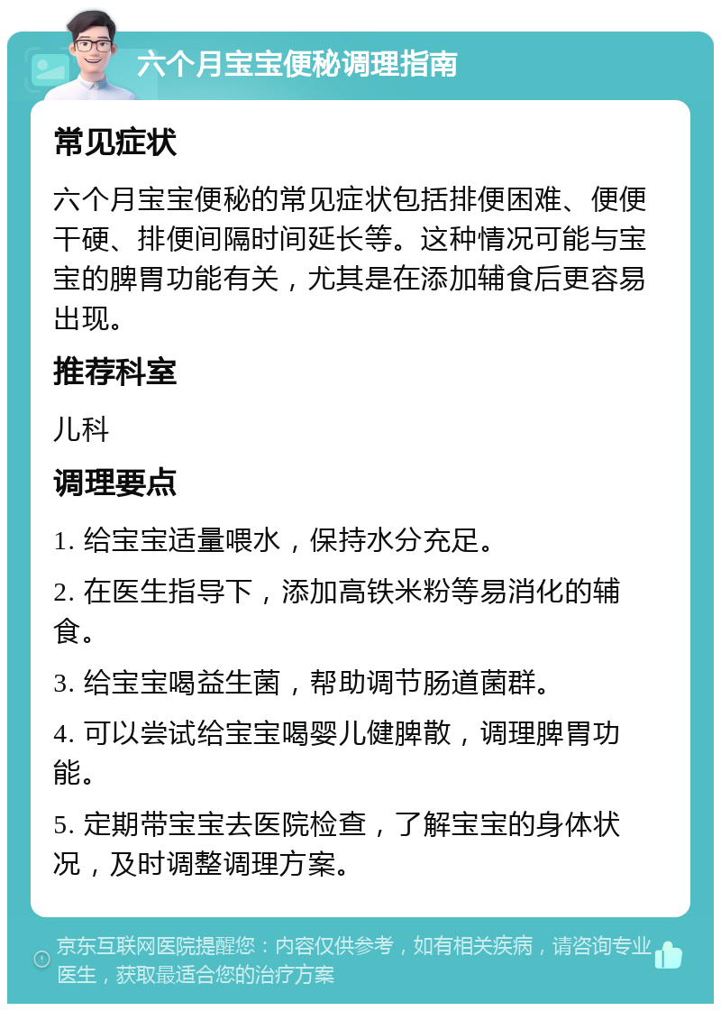 六个月宝宝便秘调理指南 常见症状 六个月宝宝便秘的常见症状包括排便困难、便便干硬、排便间隔时间延长等。这种情况可能与宝宝的脾胃功能有关，尤其是在添加辅食后更容易出现。 推荐科室 儿科 调理要点 1. 给宝宝适量喂水，保持水分充足。 2. 在医生指导下，添加高铁米粉等易消化的辅食。 3. 给宝宝喝益生菌，帮助调节肠道菌群。 4. 可以尝试给宝宝喝婴儿健脾散，调理脾胃功能。 5. 定期带宝宝去医院检查，了解宝宝的身体状况，及时调整调理方案。