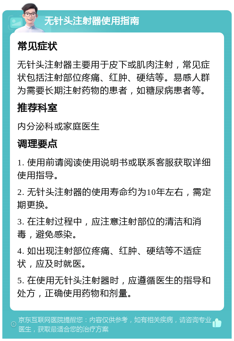 无针头注射器使用指南 常见症状 无针头注射器主要用于皮下或肌肉注射，常见症状包括注射部位疼痛、红肿、硬结等。易感人群为需要长期注射药物的患者，如糖尿病患者等。 推荐科室 内分泌科或家庭医生 调理要点 1. 使用前请阅读使用说明书或联系客服获取详细使用指导。 2. 无针头注射器的使用寿命约为10年左右，需定期更换。 3. 在注射过程中，应注意注射部位的清洁和消毒，避免感染。 4. 如出现注射部位疼痛、红肿、硬结等不适症状，应及时就医。 5. 在使用无针头注射器时，应遵循医生的指导和处方，正确使用药物和剂量。