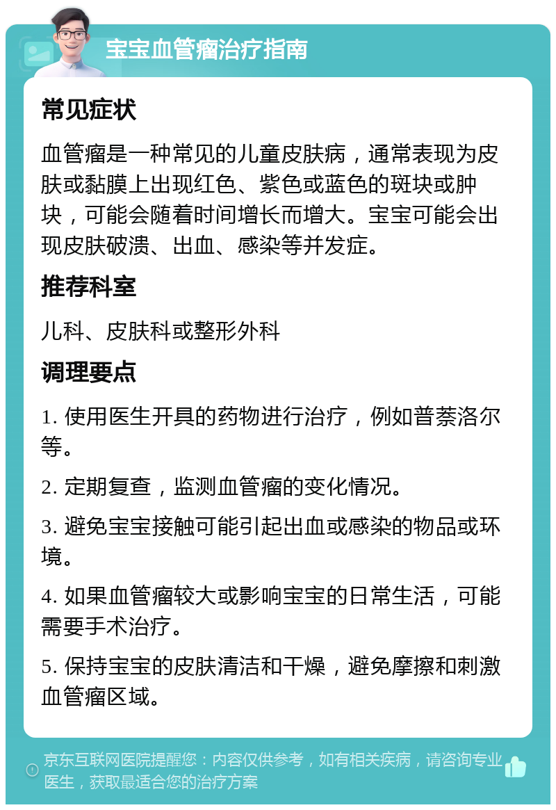 宝宝血管瘤治疗指南 常见症状 血管瘤是一种常见的儿童皮肤病，通常表现为皮肤或黏膜上出现红色、紫色或蓝色的斑块或肿块，可能会随着时间增长而增大。宝宝可能会出现皮肤破溃、出血、感染等并发症。 推荐科室 儿科、皮肤科或整形外科 调理要点 1. 使用医生开具的药物进行治疗，例如普萘洛尔等。 2. 定期复查，监测血管瘤的变化情况。 3. 避免宝宝接触可能引起出血或感染的物品或环境。 4. 如果血管瘤较大或影响宝宝的日常生活，可能需要手术治疗。 5. 保持宝宝的皮肤清洁和干燥，避免摩擦和刺激血管瘤区域。