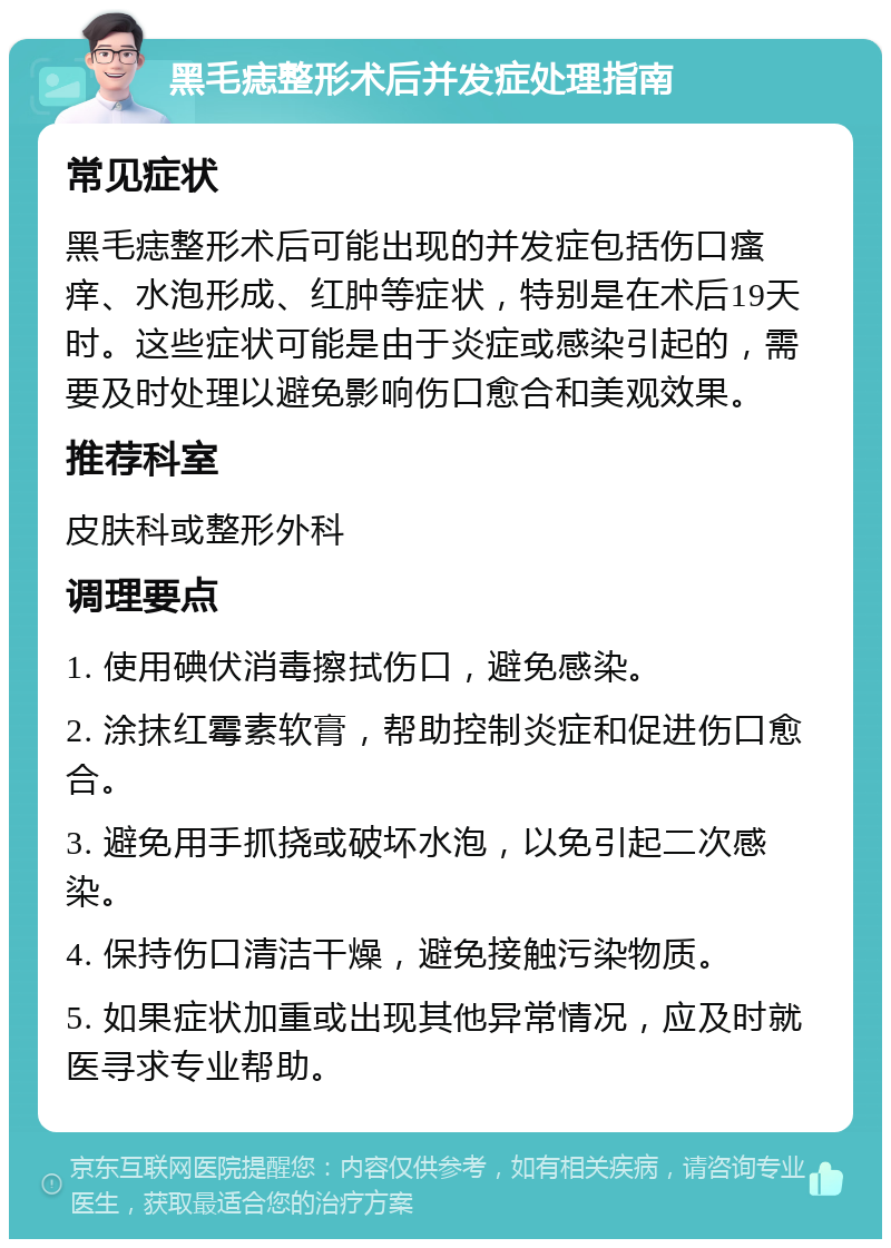 黑毛痣整形术后并发症处理指南 常见症状 黑毛痣整形术后可能出现的并发症包括伤口瘙痒、水泡形成、红肿等症状，特别是在术后19天时。这些症状可能是由于炎症或感染引起的，需要及时处理以避免影响伤口愈合和美观效果。 推荐科室 皮肤科或整形外科 调理要点 1. 使用碘伏消毒擦拭伤口，避免感染。 2. 涂抹红霉素软膏，帮助控制炎症和促进伤口愈合。 3. 避免用手抓挠或破坏水泡，以免引起二次感染。 4. 保持伤口清洁干燥，避免接触污染物质。 5. 如果症状加重或出现其他异常情况，应及时就医寻求专业帮助。