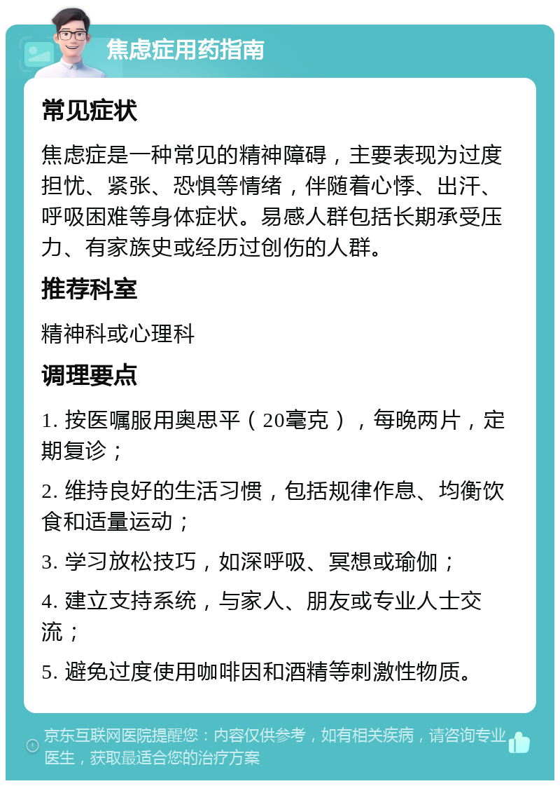 焦虑症用药指南 常见症状 焦虑症是一种常见的精神障碍，主要表现为过度担忧、紧张、恐惧等情绪，伴随着心悸、出汗、呼吸困难等身体症状。易感人群包括长期承受压力、有家族史或经历过创伤的人群。 推荐科室 精神科或心理科 调理要点 1. 按医嘱服用奥思平（20毫克），每晚两片，定期复诊； 2. 维持良好的生活习惯，包括规律作息、均衡饮食和适量运动； 3. 学习放松技巧，如深呼吸、冥想或瑜伽； 4. 建立支持系统，与家人、朋友或专业人士交流； 5. 避免过度使用咖啡因和酒精等刺激性物质。