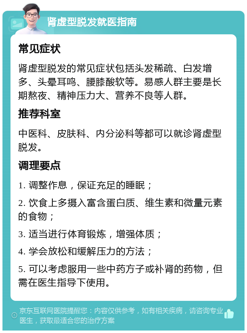 肾虚型脱发就医指南 常见症状 肾虚型脱发的常见症状包括头发稀疏、白发增多、头晕耳鸣、腰膝酸软等。易感人群主要是长期熬夜、精神压力大、营养不良等人群。 推荐科室 中医科、皮肤科、内分泌科等都可以就诊肾虚型脱发。 调理要点 1. 调整作息，保证充足的睡眠； 2. 饮食上多摄入富含蛋白质、维生素和微量元素的食物； 3. 适当进行体育锻炼，增强体质； 4. 学会放松和缓解压力的方法； 5. 可以考虑服用一些中药方子或补肾的药物，但需在医生指导下使用。